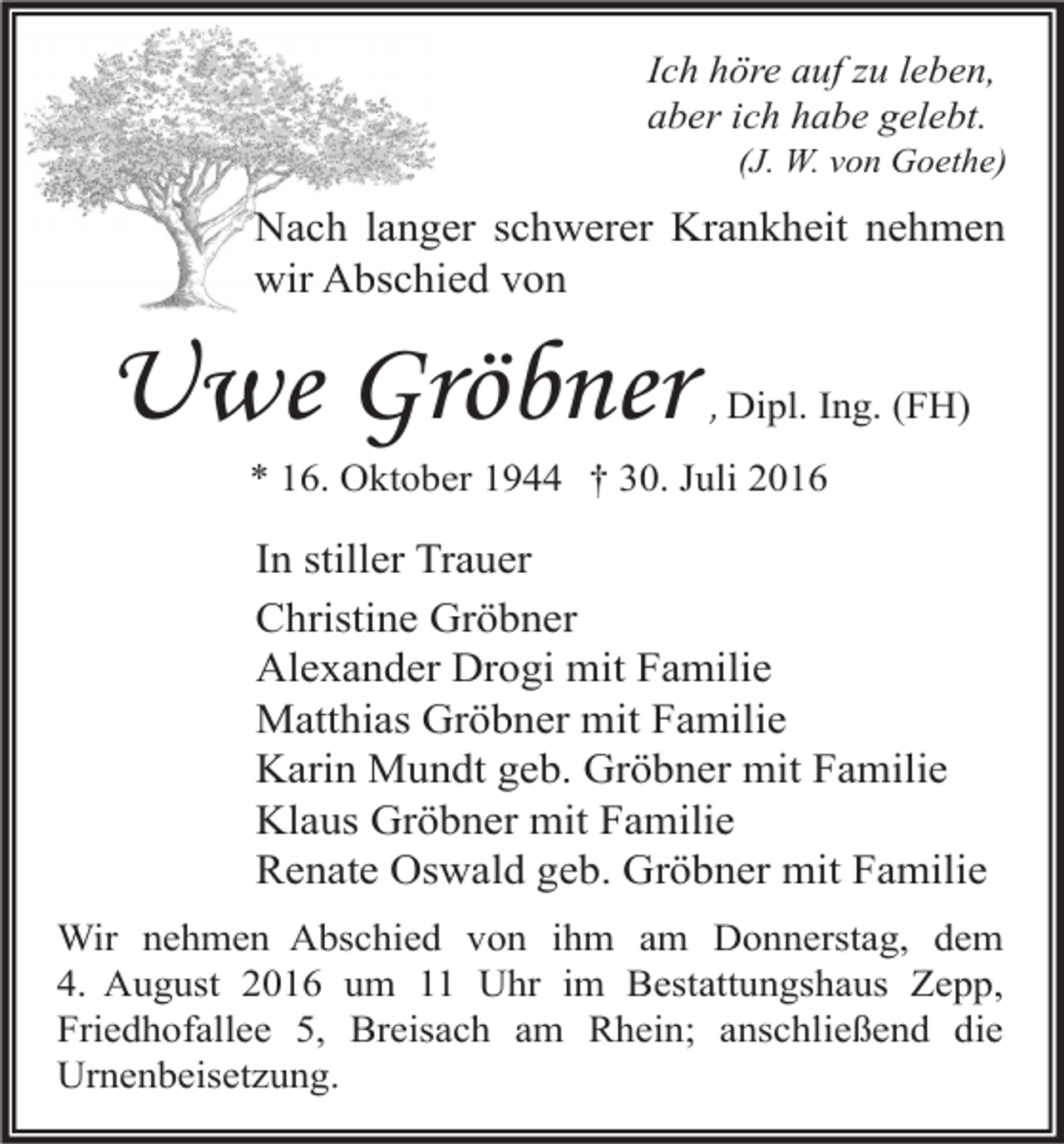 <p>Ich höre auf zu leben,<br />aber ich habe gelebt.<br />(J. W. von Goethe)</p><p>Nach langer schwerer Krankheit nehmen<br />wir Abschied von</p><p>Uwe Gröbner</p><p>, Dipl. Ing. (FH)</p><p>* 16. Oktober 1944 † 30. Juli 2016</p><p>In stiller Trauer<br />Christine Gröbner<br />Alexander Drogi mit Familie<br />Matthias Gröbner mit Familie<br />Karin Mundt geb. Gröbner mit Familie<br />Klaus Gröbner mit Familie<br />Renate Oswald geb. Gröbner mit Familie<br />Wir nehmen Abschied von ihm am Donnerstag, dem<br />4. August 2016 um 11 Uhr im Bestattungshaus Zepp,<br />Friedhofallee 5, Breisach am Rhein; anschließend die<br />Urnenbeisetzung.</p>