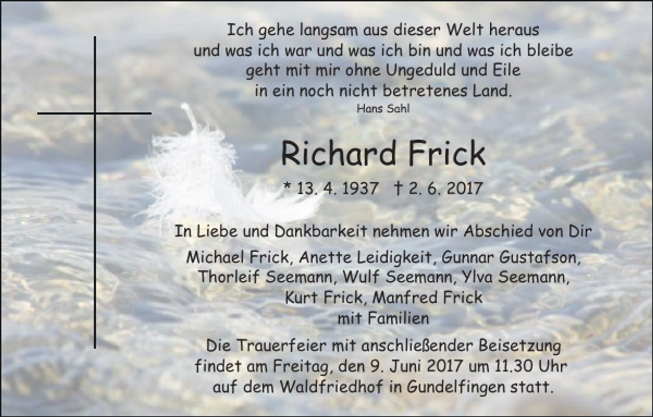 <p>Ich<br />I c h ggehe<br />e h e llangsam<br />a n g s a m aaus<br />u s dieser<br />di e s e r Welt<br />W el t hheraus<br />eraus<br />und<br />u n d was<br />w a s iich<br />c h war<br />w a r uund<br />n d was<br />w a s iich<br />c h bin<br />bi n und<br />u n d was<br />w a s iich<br />c h bleibe<br />bl ei b e<br />geht<br />g e h t mit<br />mi t mir<br />mi r oohne<br />h n e Ungeduld<br />U n g e d ul d uund<br />n d Eile<br />Eil e<br />iinn ein<br />ei n noch<br />n o c h nicht<br />ni c h t betretenes<br />b e t r et e n e s Land.<br />L a n d.<br />Hans<br />H a n s SSahl<br />a hl</p><p>Ri<br />c h a r d FFrick<br />ri c k<br />Richard<br />* 113.<br />3. 4.<br />4. 11 †<br />† 2.<br />2. 6.<br />6. 2017<br />2 01 7<br />*</p><p>I n Liebe<br />Li e b e uund<br />n d Dankbarkeit<br />D a n k b a r k ei t nnehmen<br />e h m e n wir<br />wi r Abschied<br />A b s c h i e d von<br />v o n Dir<br />Di r<br />In<br />Michael<br />Mi c h a el FFrick,<br />ri c k, AAnette<br />n e t t e Leidigkeit,<br />L ei di g k ei t, Gunnar<br />G u n n a r Gustafson,<br />G us t a f s o n,<br />Thorleif<br />T h o rl ei f Seemann,<br />S e e m a n n, Wulf<br />W u l f Seemann,<br />S e e m a n n, Ylva<br />Yl v a Seemann,<br />S e e ma n n,<br />KKurt<br />u r t FFrick,<br />ri c k, Manfred<br />M a n f r e d FFrick<br />ri c k<br />mit<br />mi t FFamilien<br />a mili e n<br />Di<br />Die<br />e TTrauerfeier<br />r a u e r f ei e r mit<br />mi t aanschließender<br />n s c hli e ß e n d e r Beisetzung<br />B ei s e t z u n g<br />fi<br />findet<br />n d e t aam<br />m Freitag,<br />F r ei t a g, den<br />d e n 9.<br />9. Juni<br />J u ni 2017<br />2 0 1 7 um<br />u m 11.30<br />. 3 0 Uhr<br />U hr<br />aauf<br />u f dem<br />d e m Waldfriedhof<br />W al d f ri e d h o f iinn Gundelfingen<br />G u n d el fi n g e n statt.<br />s t a t t.</p>