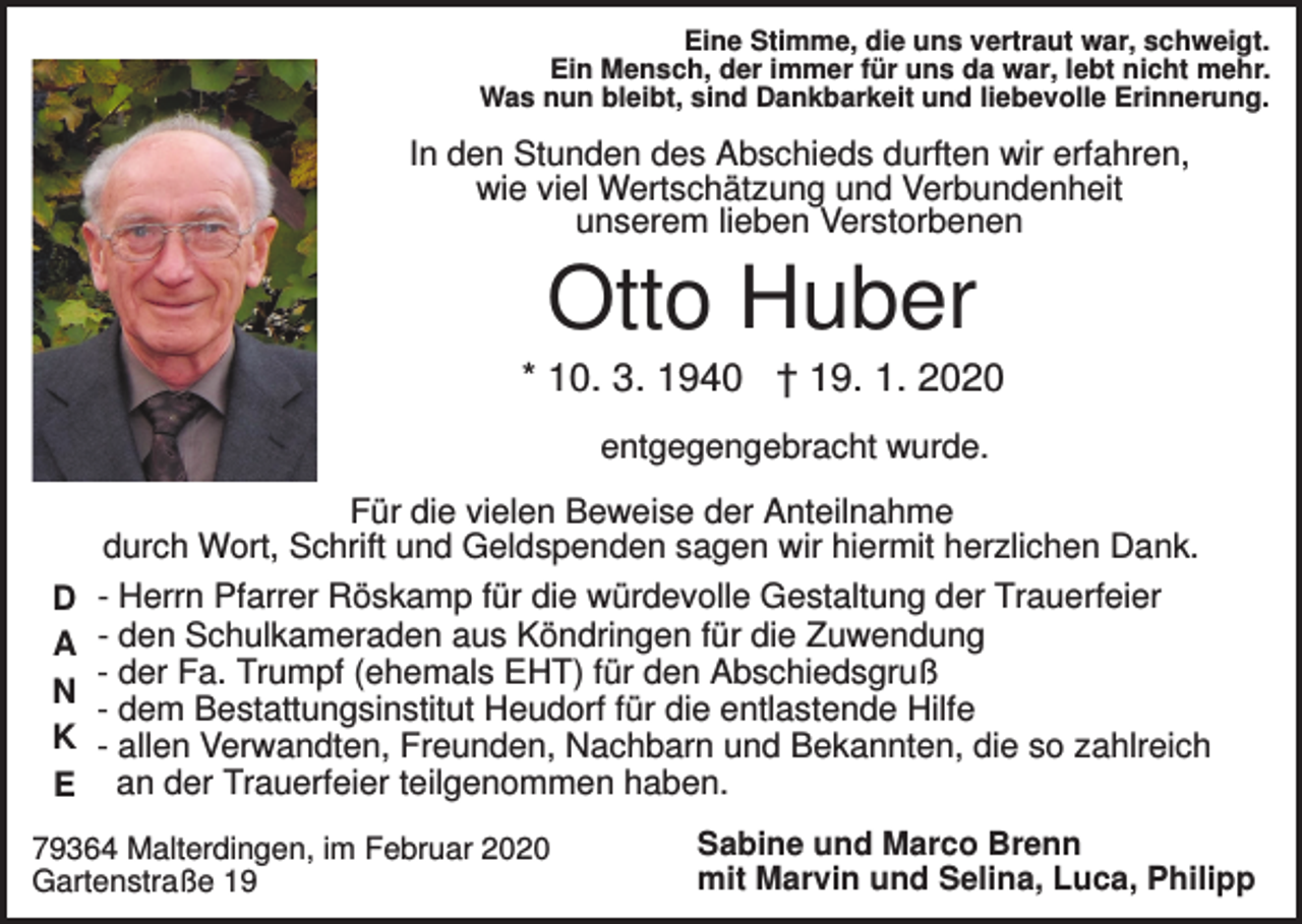 <p>Eine Stimme, die uns vertraut war, schweigt.<br />Ein Mensch, der immer für uns da war, lebt nicht mehr.<br />Was nun bleibt, sind Dankbarkeit und liebevolle Erinnerung.</p><p>In den Stunden des Abschieds durften wir erfahren,<br />wie viel Wertschätzung und Verbundenheit<br />unserem lieben Verstorbenen</p><p>Otto Huber<br />* 10. 3. 1940 † 19. 1. 2020<br />entgegengebracht wurde.<br />Für die vielen Beweise der Anteilnahme<br />durch Wort, Schrift und Geldspenden sagen wir hiermit herzlichen Dank.<br />D<br />A<br />N<br />K<br />E</p><p>- Herrn Pfarrer Röskamp für die würdevolle Gestaltung der Trauerfeier<br />- den Schulkameraden aus Köndringen für die Zuwendung<br />- der Fa. Trumpf (ehemals EHT) für den Abschiedsgruß<br />- dem Bestattungsinstitut Heudorf für die entlastende Hilfe<br />- allen Verwandten, Freunden, Nachbarn und Bekannten, die so zahlreich<br />an der Trauerfeier teilgenommen haben.</p><p>79364 Malterdingen, im Februar 2020<br />Gartenstraße 19</p><p>Sabine und Marco Brenn<br />mit Marvin und Selina, Luca, Philipp</p>