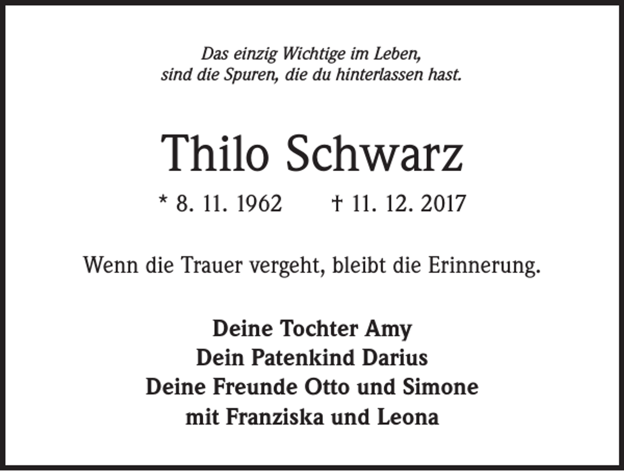 <p>Das einzig Wichtige im Leben,<br />sind die Spuren, die du hinterlassen hast.</p><p>Thilo Schwarz<br />* 8. 11. 1962 † 11. 12. 2017<br />Wenn die Trauer vergeht, bleibt die Erinnerung.<br />Deine Tochter Amy<br />Dein Patenkind Darius<br />Deine Freunde Otto und Simone<br />mit Franziska und Leona</p>