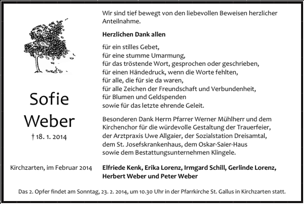 <p>Wir sind tief bewegt von den liebevollen Beweisen herzlicher<br />Anteilnahme.<br />Herzlichen Dank allen</p><p>Sofie<br />Weber<br />† 18. 1. 2014</p><p>Kirchzarten, im Februar 2014</p><p>für ein stilles Gebet,<br />für eine stumme Umarmung,<br />für das tröstende Wort, gesprochen oder geschrieben,<br />für einen Händedruck, wenn die Worte fehlten,<br />für alle, die für sie da waren,<br />für alle Zeichen der Freundschaft und Verbundenheit,<br />für Blumen und Geldspenden<br />sowie für das letzte ehrende Geleit.<br />Besonderen Dank Herrn Pfarrer Werner Mühlherr und dem<br />Kirchenchor für die würdevolle Gestaltung der Trauerfeier,<br />der Arztpraxis Uwe Allgaier, der Sozialstation Dreisamtal,<br />dem St. Josefskrankenhaus, dem Oskar-Saier-Haus<br />sowie dem Bestattungsunternehmen Klingele.<br />Elfriede Kenk, Erika Lorenz, Irmgard Schill, Gerlinde Lorenz,<br />Herbert Weber und Peter Weber</p><p>Das 2. Opfer findet am Sonntag, 23. 2. 2014, um 10.30 Uhr in der Pfarrkirche St. Gallus in Kirchzarten statt.</p>