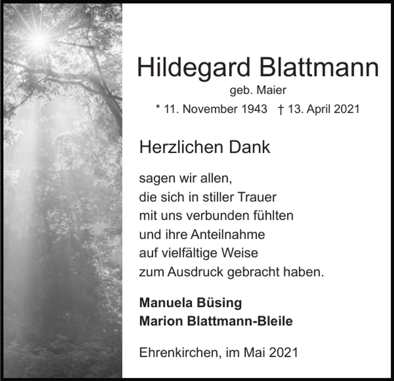 <p>Hildegard Blattmann<br />geb. Maier<br />* 11. November 1943 † 13. April 2021</p><p>Herzlichen Dank<br />sagen wir allen,<br />die sich in stiller Trauer<br />mit uns verbunden fühlten<br />und ihre Anteilnahme<br />auf vielfältige Weise<br />zum Ausdruck gebracht haben.<br />Manuela Büsing<br />Marion Blattmann-Bleile<br />Ehrenkirchen, im Mai 2021</p>