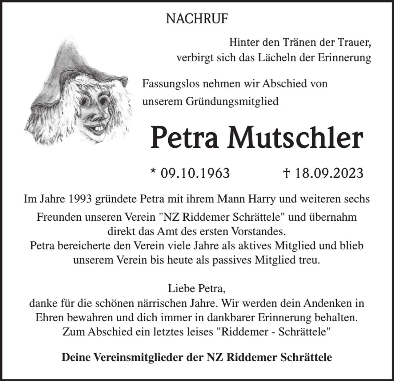 <p>NACHRUF<br />Hinter den Tränen der Trauer,<br />verbirgt sich das Lächeln der Erinnerung<br />Fassungslos nehmen wir Abschied von<br />unserem Gründungsmitglied</p><p>Petra Mutschler<br />* 09.10.1963</p><p>† 18.09.2023</p><p>Im Jahre 1993 gründete Petra mit ihrem Mann Harry und weiteren sechs<br />Freunden unseren Verein "NZ Riddemer Schrättele" und übernahm<br />direkt das Amt des ersten Vorstandes.<br />Petra bereicherte den Verein viele Jahre als aktives Mitglied und blieb<br />unserem Verein bis heute als passives Mitglied treu.<br />Liebe Petra,<br />danke für die schönen närrischen Jahre. Wir werden dein Andenken in<br />Ehren bewahren und dich immer in dankbarer Erinnerung behalten.<br />Zum Abschied ein letztes leises "Riddemer - Schrättele"<br />Deine Vereinsmitglieder der NZ Riddemer Schrättele</p>