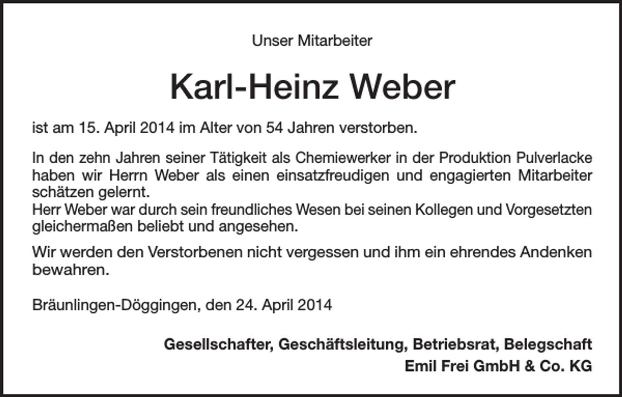 <p>Unser Mitarbeiter</p><p>Karl-Heinz Weber<br />ist am 15. April 2014 im Alter von 54 Jahren verstorben.<br />In den zehn Jahren seiner Tätigkeit als Chemiewerker in der Produktion Pulverlacke<br />haben wir Herrn Weber als einen einsatzfreudigen und engagierten Mitarbeiter<br />schätzen gelernt.<br />Herr Weber war durch sein freundliches Wesen bei seinen Kollegen und Vorgesetzten<br />gleichermaßen beliebt und angesehen.<br />Wir werden den Verstorbenen nicht vergessen und ihm ein ehrendes Andenken<br />bewahren.<br />Bräunlingen-Döggingen, den 24. April 2014<br />Gesellschafter, Geschäftsleitung, Betriebsrat, Belegschaft<br />Emil Frei GmbH &amp; Co. KG</p>