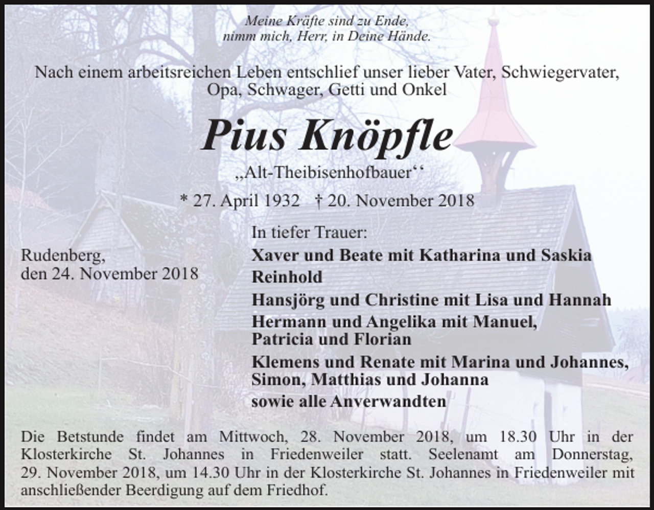<p>Meine Kräfte sind zu Ende,<br />nimm mich, Herr, in Deine Hände.</p><p>Nach einem arbeitsreichen Leben entschlief unser lieber Vater, Schwiegervater,<br />Opa, Schwager, Getti und Onkel</p><p>Pius Knöpfle<br />,,Alt-Theibisenhofbauerʻʻ<br />* 27. April 1932 † 20. November 2018<br />Rudenberg,<br />den 24. November 2018</p><p>In tiefer Trauer:<br />Xaver und Beate mit Katharina und Saskia<br />Reinhold<br />Hansjörg und Christine mit Lisa und Hannah<br />Hermann und Angelika mit Manuel,<br />Patricia und Florian<br />Klemens und Renate mit Marina und Johannes,<br />Simon, Matthias und Johanna<br />sowie alle Anverwandten</p><p>Die Betstunde findet am Mittwoch, 28. November 2018, um 18.30 Uhr in der<br />Klosterkirche St. Johannes in Friedenweiler statt. Seelenamt am Donnerstag,<br />29. November 2018, um 14.30 Uhr in der Klosterkirche St. Johannes in Friedenweiler mit<br />anschließender Beerdigung auf dem Friedhof.</p>