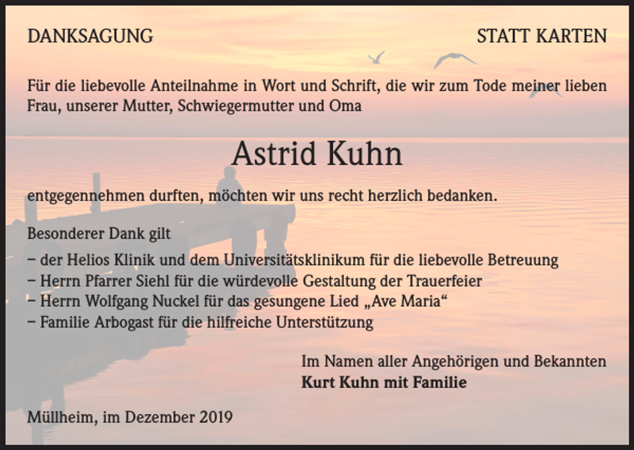 <p>DANKSAGUNG</p><p>STATT KARTEN</p><p>Für die liebevolle Anteilnahme in Wort und Schrift, die wir zum Tode meiner lieben<br />Frau, unserer Mutter, Schwiegermutter und Oma</p><p>Astrid Kuhn<br />entgegennehmen durften, möchten wir uns recht herzlich bedanken.<br />Besonderer Dank gilt<br />– der Helios Klinik und dem Universitätsklinikum für die liebevolle Betreuung<br />– Herrn Pfarrer Siehl für die würdevolle Gestaltung der Trauerfeier<br />– Herrn Wolfgang Nuckel für das gesungene Lied „Ave Maria“<br />– Familie Arbogast für die hilfreiche Unterstützung<br />Im Namen aller Angehörigen und Bekannten<br />Kurt Kuhn mit Familie<br />Müllheim, im Dezember 2019</p>