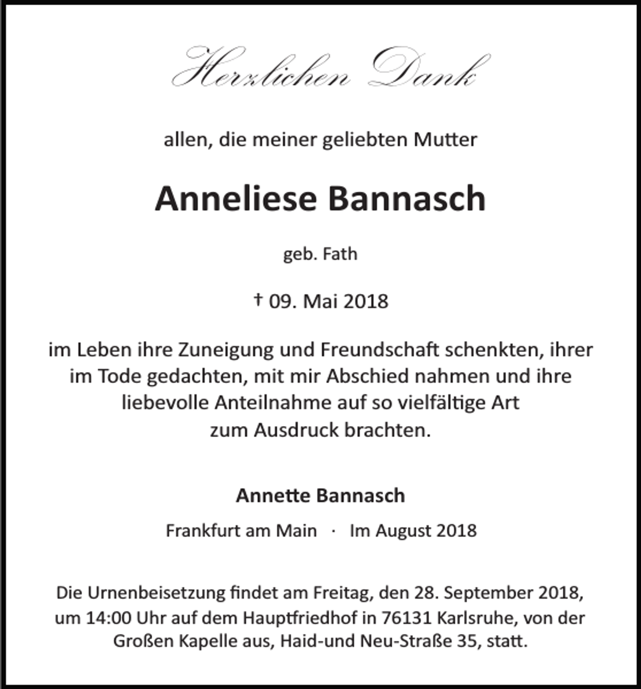 <p>Herzlichen Dank<br />allen, die meiner geliebten Mu�er</p><p>Anneliese Bannasch<br />geb. Fath</p><p>† 09. Mai 2018<br />im Leben ihre Zuneigung und Freundscha� schenkten, ihrer<br />im Tode gedachten, mit mir Abschied nahmen und ihre<br />liebevolle Anteilnahme auf so vielfäl�ge Art<br />zum Ausdruck brachten.<br />Anne�e Bannasch<br />Frankfurt am Main · Im August 2018<br />Die Urnenbeisetzung ﬁndet am Freitag, den 28. September 2018,<br />um 14:00 Uhr auf dem Haup�riedhof in 76131 Karlsruhe, von der<br />Großen Kapelle aus, Haid­und Neu­Straße 35, sta�.</p>