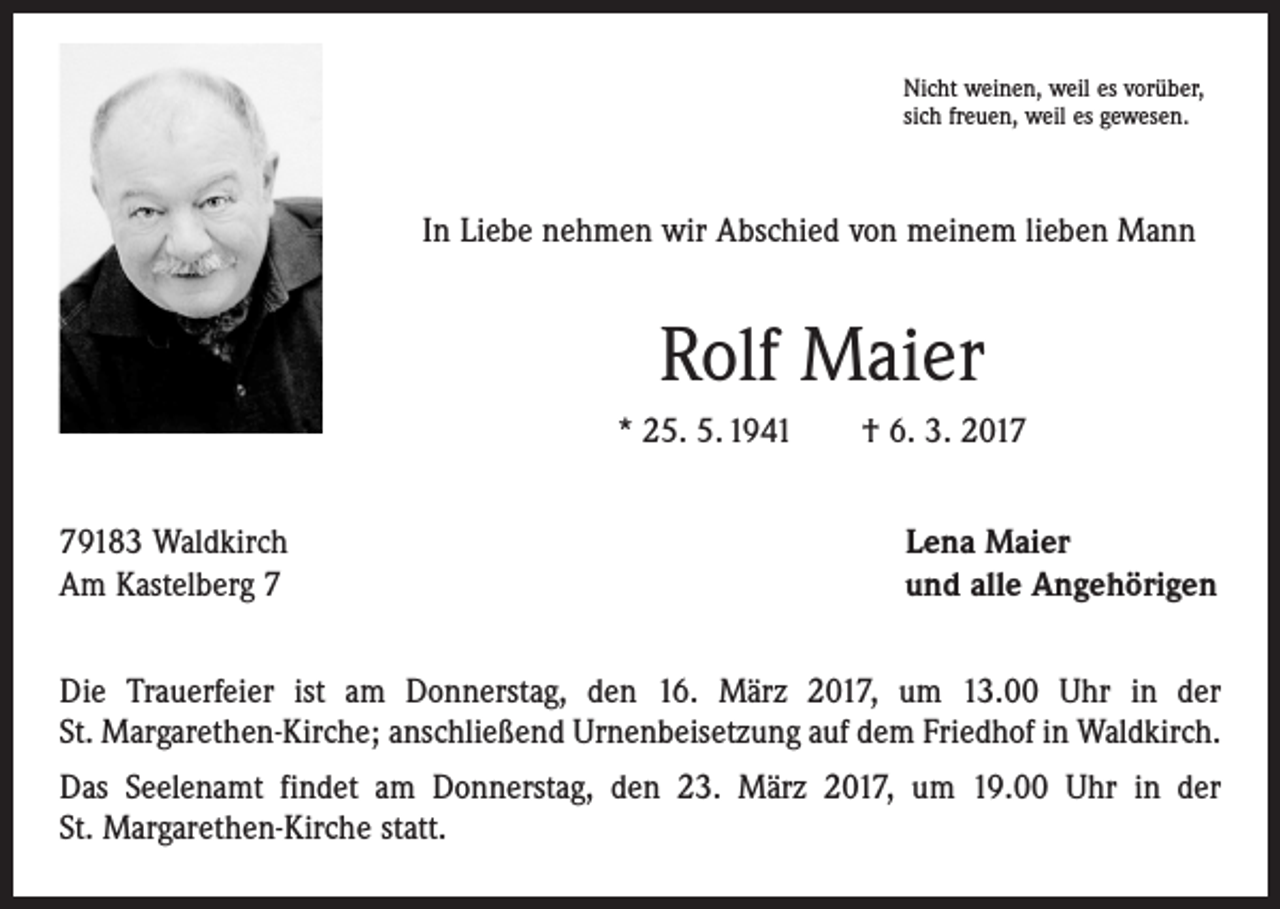 <p>Nicht weinen, weil es vorüber,<br />sich freuen, weil es gewesen.</p><p>In Liebe nehmen wir Abschied von meinem lieben Mann</p><p>Rolf Maier<br />* 25. 5. 1941 † 6. 3. 2019183 Waldkirch<br />Am Kastelberg 7</p><p>Lena Maier<br />und alle Angehörigen</p><p>Die Trauerfeier ist am Donnerstag, den 16. März 2017, um 13.00 Uhr in der<br />St. Margarethen-Kirche; anschließend Urnenbeisetzung auf dem Friedhof in Waldkirch.<br />Das Seelenamt findet am Donnerstag, den 23. März 2017, um 19.00 Uhr in der<br />St. Margarethen-Kirche statt.</p>