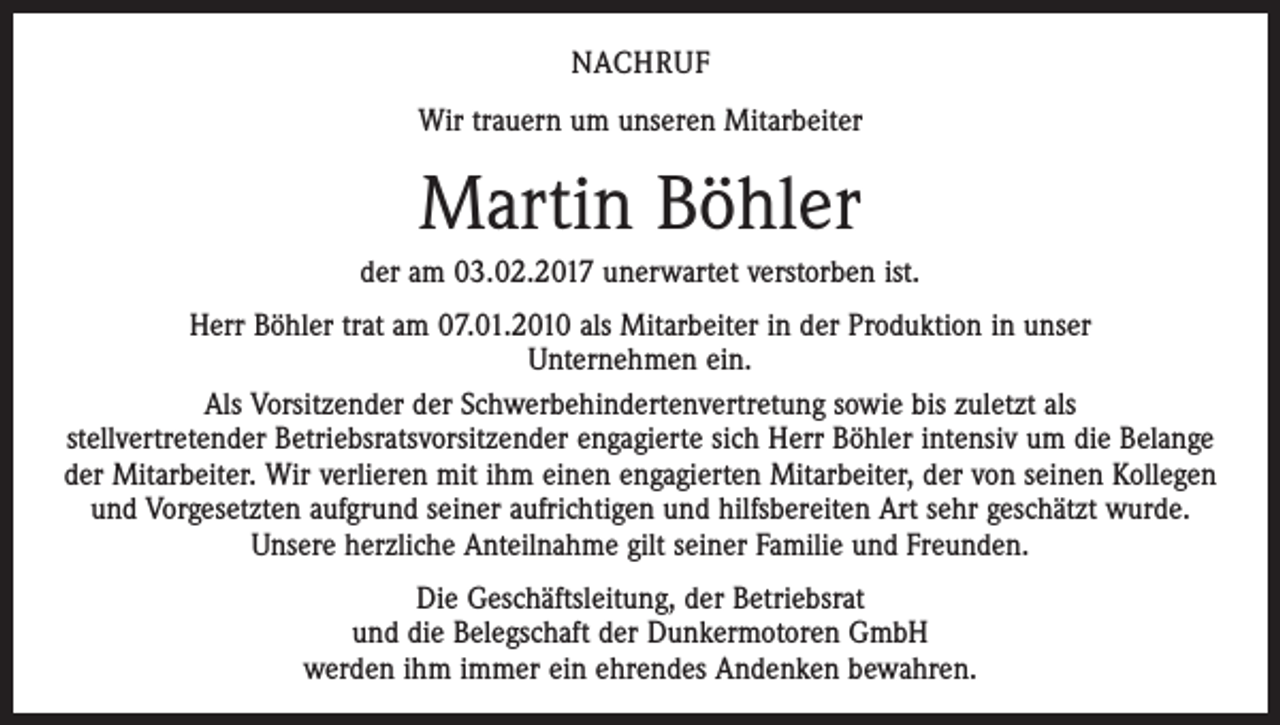 <p>NACHRUF<br />Wir trauern um unseren Mitarbeiter</p><p>Martin Böhler<br />der am 03.02.2017 unerwartet verstorben ist.<br />Herr Böhler trat am 07.01.2010 als Mitarbeiter in der Produktion in unser<br />Unternehmen ein.<br />Als Vorsitzender der Schwerbehindertenvertretung sowie bis zuletzt als<br />stellvertretender Betriebsratsvorsitzender engagierte sich Herr Böhler intensiv um die Belange<br />der Mitarbeiter. Wir verlieren mit ihm einen engagierten Mitarbeiter, der von seinen Kollegen<br />und Vorgesetzten aufgrund seiner aufrichtigen und hilfsbereiten Art sehr geschätzt wurde.<br />Unsere herzliche Anteilnahme gilt seiner Familie und Freunden.<br />Die Geschäftsleitung, der Betriebsrat<br />und die Belegschaft der Dunkermotoren GmbH<br />werden ihm immer ein ehrendes Andenken bewahren.</p>