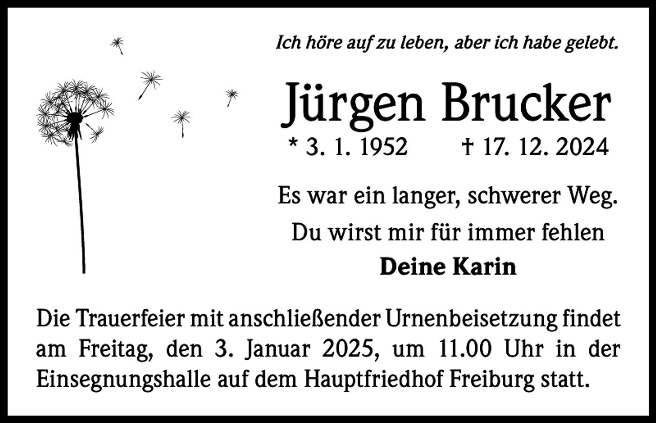 <p>Ich höre auf zu leben, aber ich habe gelebt.</p><p>Jürgen Brucker<br />* 3. 1. 1952 † 17. 12. 2024</p><p>Es war ein langer, schwerer Weg.<br />Du wirst mir für immer fehlen<br />Deine Karin<br />Die Trauerfeier mit anschließender Urnenbeisetzung f­ indet<br />am Freitag, den 3. Januar 2025, um 11.00 Uhr in der<br />­Einsegnungshalle auf dem Hauptfriedhof Freiburg statt.</p>