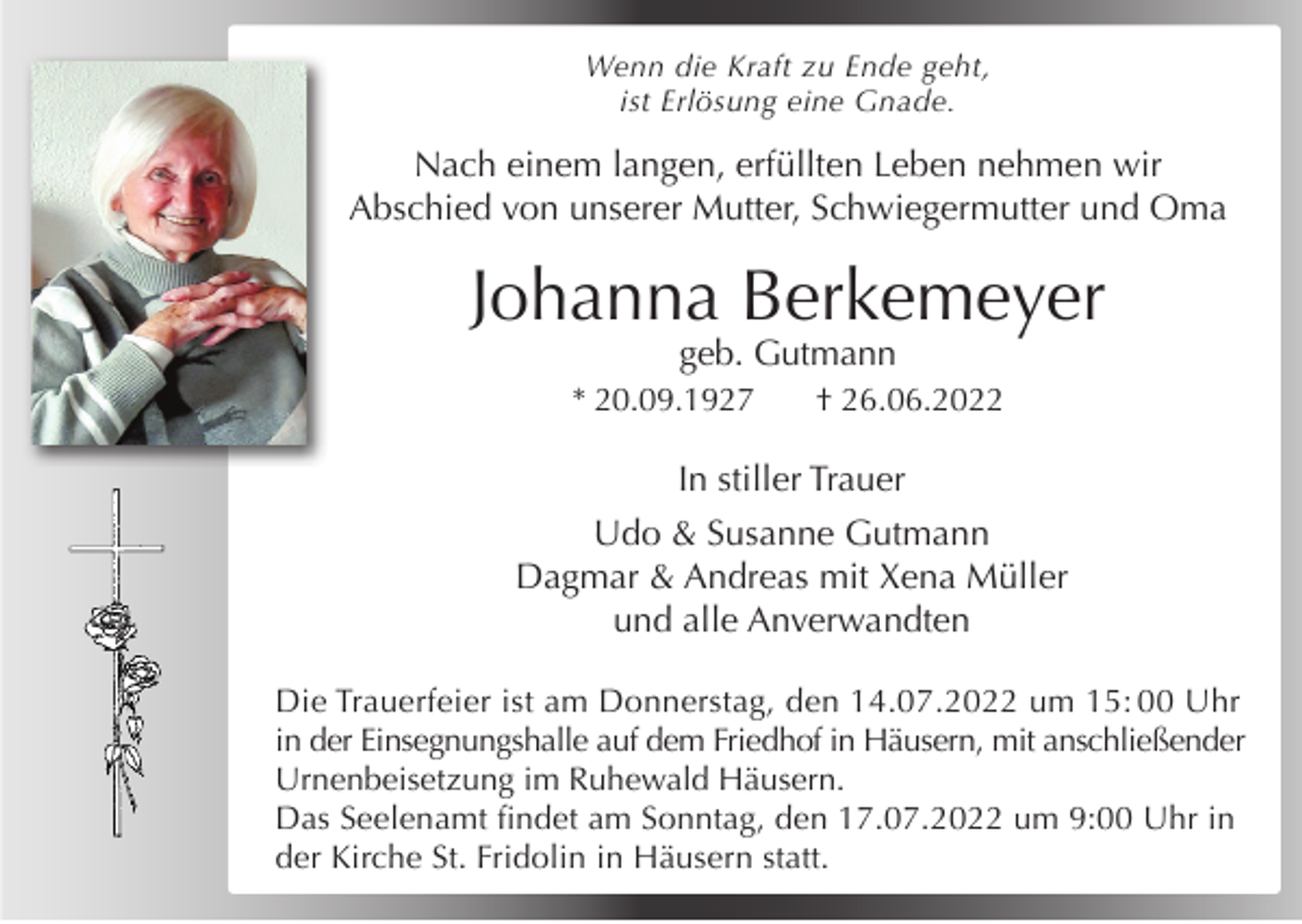 <p>Wenn die Kraft zu Ende geht,<br />ist Erlösung eine Gnade.</p><p>Nach einem langen, erfüllten Leben nehmen wir<br />Abschied von unserer Mutter, Schwiegermutter und Oma</p><p>Johanna Berkemeyer<br />geb. Gutmann</p><p>* 20.09.1927</p><p>† 26.06.2022</p><p>In stiller Trauer<br />Udo &amp; Susanne Gutmann<br />Dagmar &amp; Andreas mit Xena Müller<br />und alle Anverwandten<br />Die Trauerfeier ist am Donnerstag, den 14.07.2022 um 15: 00 Uhr<br />in der Einsegnungshalle auf dem Friedhof in Häusern, mit anschließender<br />Urnenbeisetzung im Ruhewald Häusern.<br />Das Seelenamt findet am Sonntag, den 17.07.2022 um 9:00 Uhr in<br />der Kirche St. Fridolin in Häusern statt.</p>