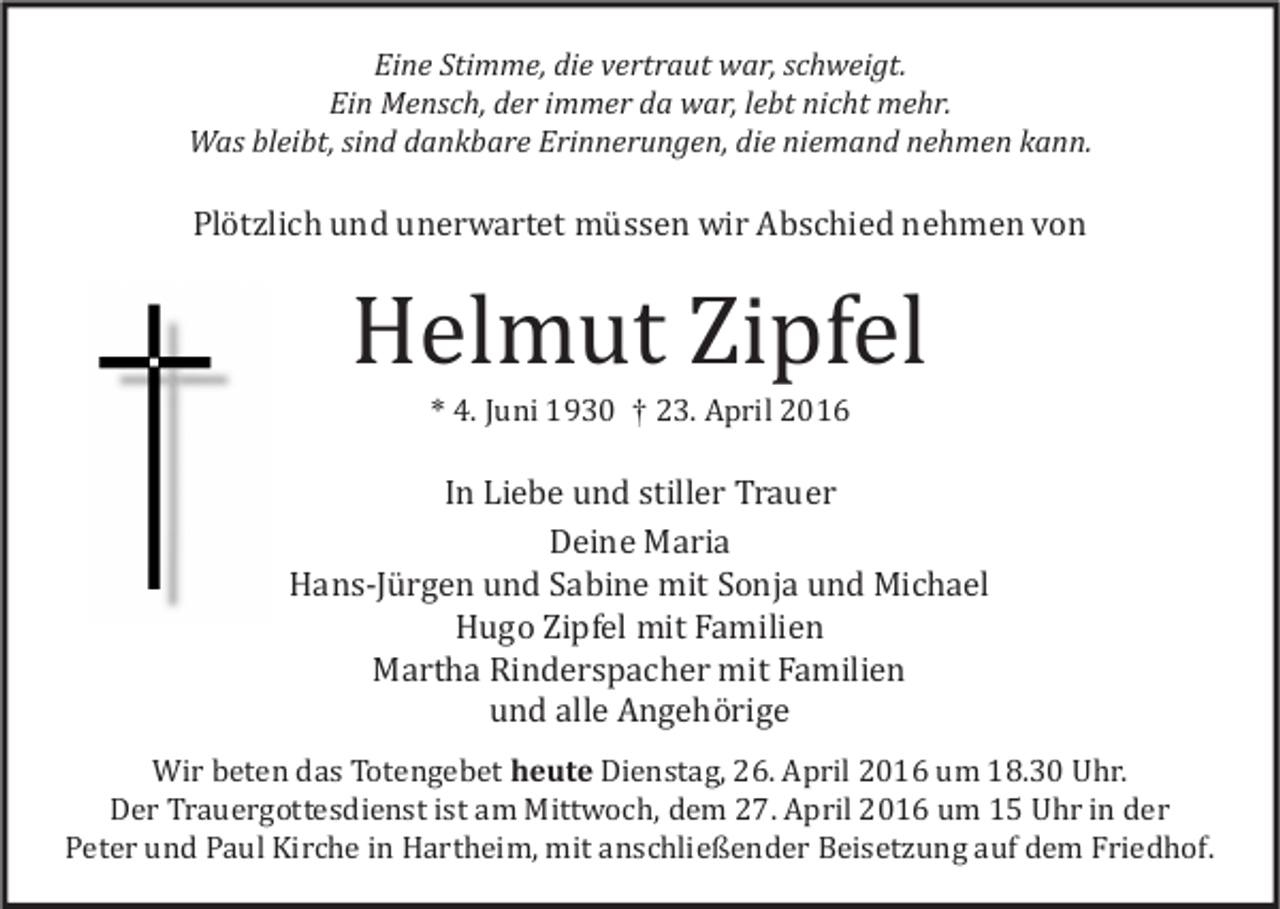 <p>Eine Stimme, die vertraut war, schweigt.<br />Ein Mensch, der immer da war, lebt nicht mehr.<br />Was bleibt, sind dankbare Erinnerungen, die niemand nehmen kann.</p><p>Plötzlich und unerwartet müssen wir Abschied nehmen von</p><p>Helmut Zipfel<br />* 4. Juni 1930 † 23. April 2016</p><p>In Liebe und stiller Trauer<br />Deine Maria<br />Hans-Jürgen und Sabine mit Sonja und Michael<br />Hugo Zipfel mit Familien<br />Martha Rinderspacher mit Familien<br />und alle Angehörige</p><p>Wir beten das Totengebet heute Dienstag, 26. April 2016 um 18.30 Uhr.<br />Der Trauergottesdienst ist am Mittwoch, dem 27. April 2016 um 15 Uhr in der<br />Peter und Paul Kirche in Hartheim, mit anschließender Beisetzung auf dem Friedhof.</p>