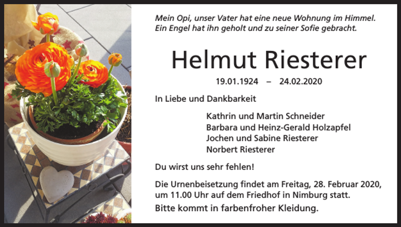 <p>Mein Opi, unser Vater hat eine neue Wohnung im Himmel.<br />Ein Engel hat ihn geholt und zu seiner Sofie gebracht.</p><p>Helmut Riesterer<br />19.01.1924 – 24.02.2020<br />In Liebe und Dankbarkeit<br />Kathrin und Martin Schneider<br />Barbara und Heinz-Gerald Holzapfel<br />Jochen und Sabine Riesterer<br />Norbert Riesterer<br />Du wirst uns sehr fehlen!<br />Die Urnenbeisetzung findet am Freitag, 28. Februar 2020,<br />um 11.00 Uhr auf dem Friedhof in Nimburg statt.</p><p>Bitte kommt in farbenfroher Kleidung.</p>