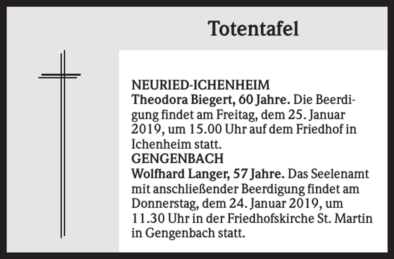 <p>Totentafel<br />NEURIED-ICHENHEIM<br />Theodora Biegert, 60 Jahre. Die Beerdigung findet am Freitag, dem 25. Januar<br />2019, um 15.00 Uhr auf dem Friedhof in<br />Ichenheim statt.<br />GENGENBACH<br />Wolfhard Langer, 57 Jahre. Das Seelenamt<br />mit anschließender Beerdigung findet am<br />Donnerstag, dem 24. Januar 2019, um<br />11.30 Uhr in der Friedhofskirche St. Martin<br />in Gengenbach statt.</p>