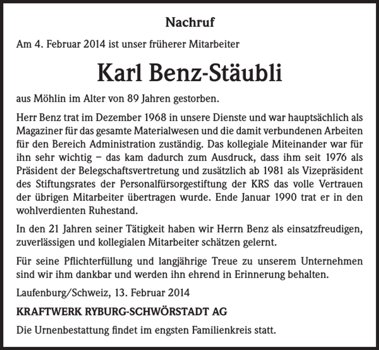 <p>Nachruf<br />Am 4. Februar 2014 ist unser früherer Mitarbeiter</p><p>Karl Benz-Stäubli<br />aus Möhlin im Alter von 89 Jahren gestorben.<br />Herr Benz trat im Dezember 1968 in unsere Dienste und war hauptsächlich als<br />Magaziner für das gesamte Materialwesen und die damit verbundenen Arbeiten<br />für den Bereich Administration zuständig. Das kollegiale Miteinander war für<br />ihn sehr wichtig – das kam dadurch zum Ausdruck, dass ihm seit 1976 als<br />Präsident der Belegschaftsvertretung und zusätzlich ab 1981 als Vizepräsident<br />des Stiftungsrates der Personalfürsorgestiftung der KRS das volle Vertrauen<br />der übrigen Mitarbeiter übertragen wurde. Ende Januar 1990 trat er in den<br />wohlverdienten Ruhestand.<br />In den 21 Jahren seiner Tätigkeit haben wir Herrn Benz als einsatzfreudigen,<br />zuverlässigen und kollegialen Mitarbeiter schätzen gelernt.<br />Für seine Pflichterfüllung und langjährige Treue zu unserem Unternehmen<br />sind wir ihm dankbar und werden ihn ehrend in Erinnerung behalten.<br />Laufenburg/Schweiz, 13. Februar 2014<br />KRAFTWERK RYBURG-SCHWÖRSTADT AG<br />Die Urnenbestattung findet im engsten Familienkreis statt.</p>