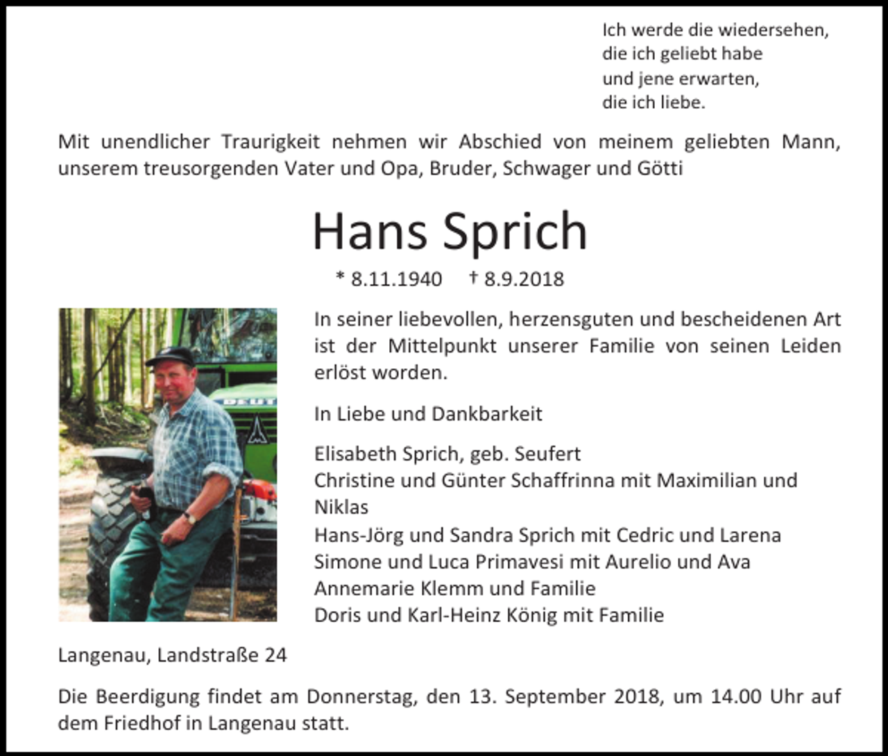 <p>Ich werde die wiedersehen,<br />die ich geliebt habe<br />und jene erwarten,<br />die ich liebe.</p><p>Mit unendlicher Traurigkeit nehmen wir Abschied von meinem geliebten Mann,<br />unserem treusorgenden Vater und Opa, Bruder, Schwager und Götti</p><p>Hans Sprich<br />* 8.11.1940</p><p>† 8.9.2018</p><p>In seiner liebevollen, herzensguten und bescheidenen Art<br />ist der Mittelpunkt unserer Familie von seinen Leiden<br />erlöst worden.<br />In Liebe und Dankbarkeit<br />Elisabeth Sprich, geb. Seufert<br />Christine und Günter Schaffrinna mit Maximilian und<br />Niklas<br />Hans-Jörg und Sandra Sprich mit Cedric und Larena<br />Simone und Luca Primavesi mit Aurelio und Ava<br />Annemarie Klemm und Familie<br />Doris und Karl-Heinz König mit Familie<br />Langenau, Landstraße 24<br />Die Beerdigung findet am Donnerstag, den 13. September 2018, um 14.00 Uhr auf<br />dem Friedhof in Langenau statt.</p>