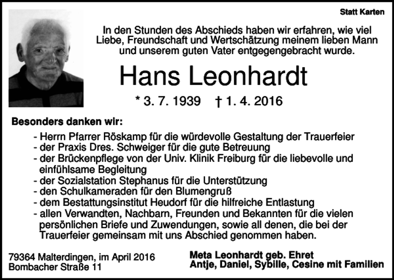 <p>Statt Karten</p><p>In den Stunden des Abschieds haben wir erfahren, wie viel<br />Liebe, Freundschaft und Wertschätzung meinem lieben Mann<br />und unserem guten Vater entgegengebracht wurde.</p><p>Hans Leonhardt<br />* 3. 7. 1939</p><p>† 1. 4. 2016</p><p>Besonders danken wir:<br />- Herrn Pfarrer Röskamp für die würdevolle Gestaltung der Trauerfeier<br />- der Praxis Dres. Schweiger für die gute Betreuung<br />- der Brückenpflege von der Univ. Klinik Freiburg für die liebevolle und<br />einfühlsame Begleitung<br />- der Sozialstation Stephanus für die Unterstützung<br />- den Schulkameraden für den Blumengruß<br />- dem Bestattungsinstitut Heudorf für die hilfreiche Entlastung<br />- allen Verwandten, Nachbarn, Freunden und Bekannten für die vielen<br />persönlichen Briefe und Zuwendungen, sowie all denen, die bei der<br />Trauerfeier gemeinsam mit uns Abschied genommen haben.<br />79364 Malterdingen, im April 2016<br />Bombacher Straße 11</p><p>Meta Leonhardt geb. Ehret<br />Antje, Daniel, Sybille, Cesine mit Familien</p>