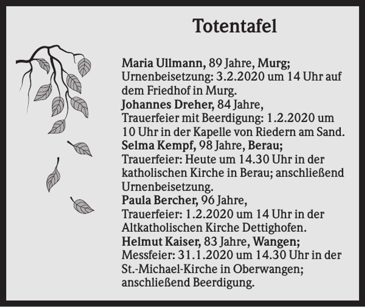 <p>Totentafel<br />Maria Ullmann, 89 Jahre, Murg;<br />Urnenbeisetzung: 3.2.2020 um 14 Uhr auf<br />dem Friedhof in Murg.<br />Johannes Dreher, 84 Jahre,<br />Trauerfeier mit Beerdigung: 1.2.2020 um<br />10 Uhr in der Kapelle von Riedern am Sand.<br />Selma Kempf, 98 Jahre, Berau;<br />Trauerfeier: Heute um 14.30 Uhr in der<br />katholischen Kirche in Berau; anschließend<br />Urnenbeisetzung.<br />Paula Bercher, 96 Jahre,<br />Trauerfeier: 1.2.2020 um 14 Uhr in der<br />Altkatholischen Kirche Dettighofen.<br />Helmut Kaiser, 83 Jahre, Wangen;<br />Messfeier: 31.1.2020 um 14.30 Uhr in der<br />St.-Michael-Kirche in Oberwangen;<br />anschließend Beerdigung.</p>