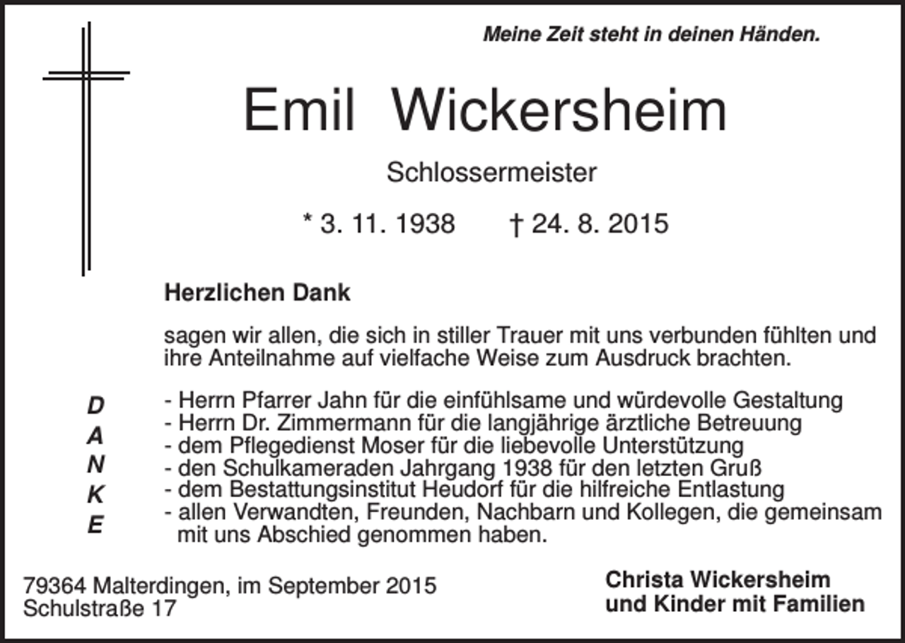 <p>Meine Zeit steht in deinen Händen.</p><p>Emil Wickersheim<br />Schlossermeister<br />* 3. 11. 1938</p><p>† 24. 8. 2015</p><p>Herzlichen Dank<br />sagen wir allen, die sich in stiller Trauer mit uns verbunden fühlten und<br />ihre Anteilnahme auf vielfache Weise zum Ausdruck brachten.</p><p>D<br />A<br />N<br />K<br />E</p><p>- Herrn Pfarrer Jahn für die einfühlsame und würdevolle Gestaltung<br />- Herrn Dr. Zimmermann für die langjährige ärztliche Betreuung<br />- dem Pflegedienst Moser für die liebevolle Unterstützung<br />- den Schulkameraden Jahrgang 1938 für den letzten Gruß<br />- dem Bestattungsinstitut Heudorf für die hilfreiche Entlastung<br />- allen Verwandten, Freunden, Nachbarn und Kollegen, die gemeinsam<br />mit uns Abschied genommen haben.</p><p>79364 Malterdingen, im September 2015<br />Schulstraße 17</p><p>Christa Wickersheim<br />und Kinder mit Familien</p>