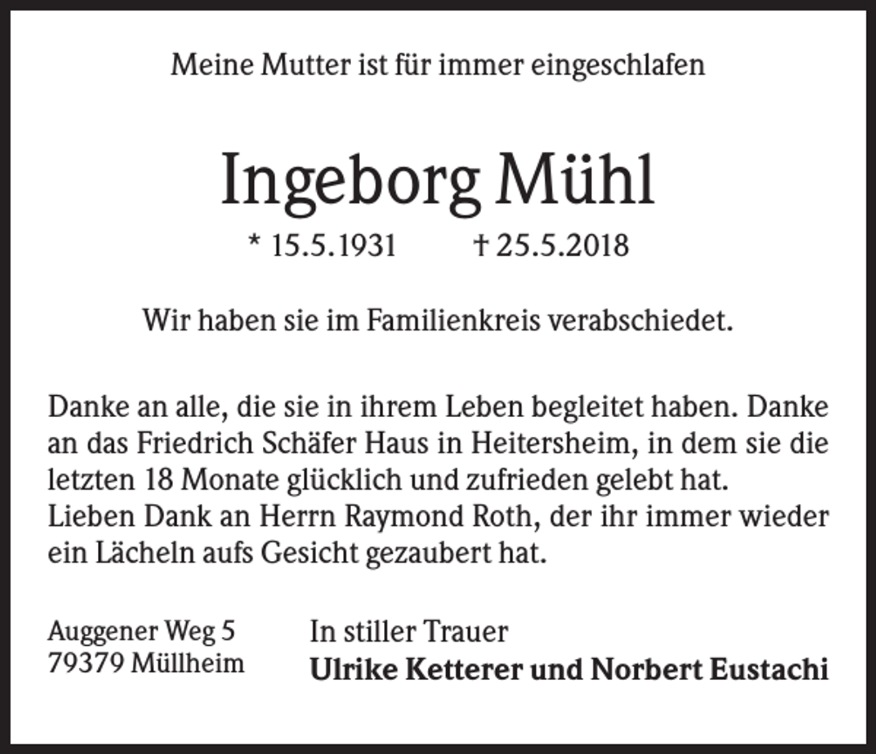 <p>Meine Mutter ist für immer eingeschlafen</p><p>Ingeborg Mühl<br />* 15.5.1931</p><p>† 25.5.2018</p><p>Wir haben sie im Familienkreis verabschiedet.<br />Danke an alle, die sie in ihrem Leben begleitet haben. Danke<br />an das Friedrich Schäfer Haus in Heitersheim, in dem sie die<br />letzten 18 Monate glücklich und zufrieden gelebt hat.<br />Lieben Dank an Herrn Raymond Roth, der ihr immer wieder<br />ein Lächeln aufs Gesicht gezaubert hat.<br />Auggener Weg 5<br />79379 Müllheim</p><p>In stiller Trauer<br />Ulrike Ketterer und Norbert Eustachi</p>
