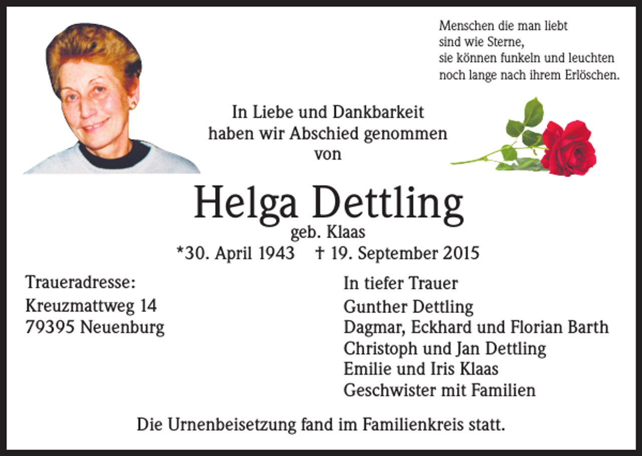 <p>Menschen die man liebt<br />sind wie Sterne,<br />sie können funkeln und leuchten<br />noch lange nach ihrem Erlöschen.</p><p>In Liebe und Dankbarkeit<br />haben wir Abschied genommen<br />von</p><p>Helga Dettling</p><p>geb. Klaas<br />*30. April 1943 † 19. September 2015<br />Traueradresse:<br />Kreuzmattweg 14<br />79395 Neuenburg</p><p>In tiefer Trauer<br />Gunther Dettling<br />Dagmar, Eckhard und Florian Barth<br />Christoph und Jan Dettling<br />Emilie und Iris Klaas<br />Geschwister mit Familien</p><p>Die Urnenbeisetzung fand im Familienkreis statt.</p>