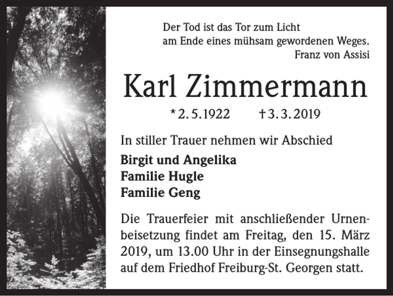 <p>Der Tod ist das Tor zum Licht<br />am Ende eines mühsam gewordenen Weges.</p><p>Franz von Assisi</p><p>Karl Zimmermann<br />* 2. 5.1922 † 3. 3. 2019<br />In stiller Trauer nehmen wir Abschied<br />Birgit und Angelika<br />Familie Hugle<br />Familie Geng<br />Die Trauerfeier mit anschließender Urnen­<br />beisetzung findet am Freitag, den 15. März<br />2019, um 13.00 Uhr in der Einsegnungshalle<br />auf dem Friedhof Freiburg-St. Georgen statt.</p>
