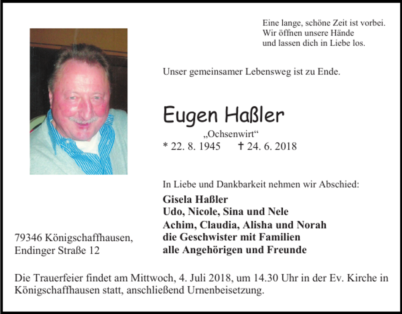 <p>Eine lange, schöne Zeit ist vorbei.<br />Wir öffnen unsere Hände<br />und lassen dich in Liebe los.</p><p>Unser gemeinsamer Lebensweg ist zu Ende.</p><p>Eugen Haßler<br />„Ochsenwirt“</p><p>* 22. 8. 1945</p><p> 24. 6. 2018</p><p>In Liebe und Dankbarkeit nehmen wir Abschied:</p><p>79346 Königschaffhausen,<br />Endinger Straße 12</p><p>Gisela Haßler<br />Udo, Nicole, Sina und Nele<br />Achim, Claudia, Alisha und Norah<br />die Geschwister mit Familien<br />alle Angehörigen und Freunde</p><p>Die Trauerfeier findet am Mittwoch, 4. Juli 2018, um 14.30 Uhr in der Ev. Kirche in<br />Königschaffhausen statt, anschließend Urnenbeisetzung.</p>