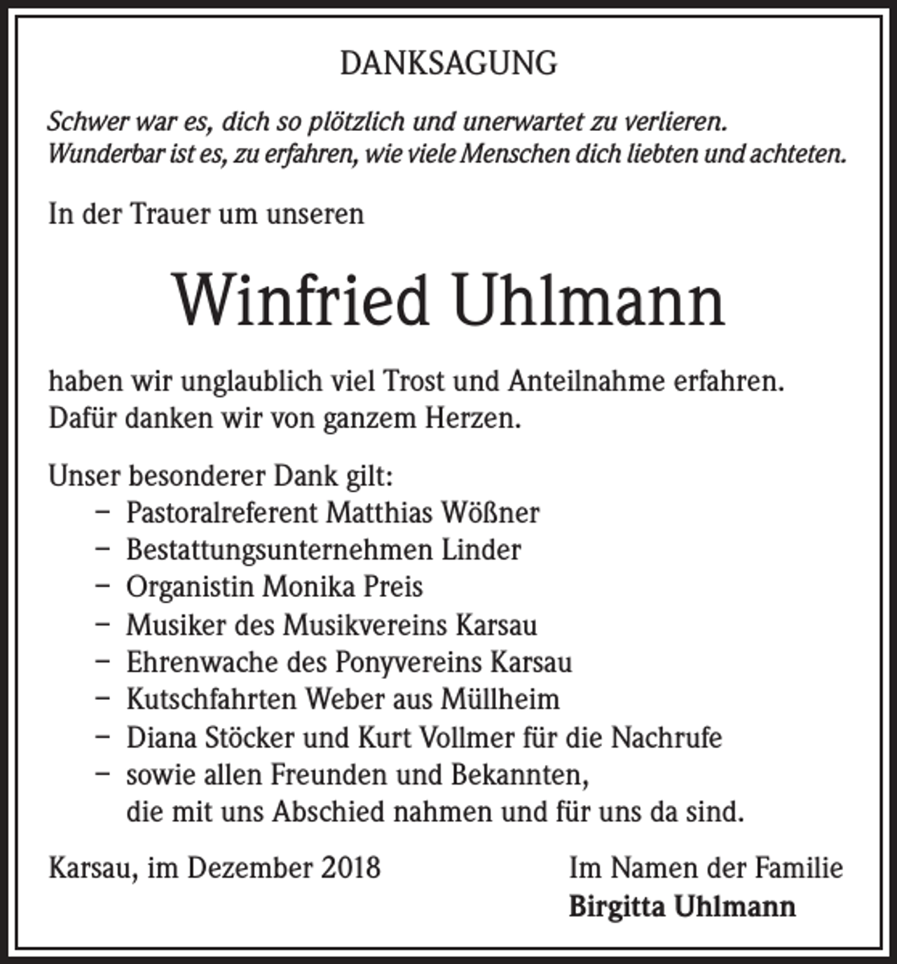 <p>DANKSAGUNG<br />Schwer war es, dich so plötzlich und unerwartet zu verlieren.<br />Wunderbar ist es, zu erfahren, wie viele Menschen dich liebten und achteten.</p><p>In der Trauer um unseren</p><p>Winfried Uhlmann<br />haben wir unglaublich viel Trost und Anteilnahme erfahren.<br />Dafür danken wir von ganzem Herzen.<br />Unser besonderer Dank gilt:<br />– Pastoralreferent Matthias Wößner<br />– Bestattungsunternehmen Linder<br />– Organistin Monika Preis<br />– Musiker des Musikvereins Karsau<br />– Ehrenwache des Ponyvereins Karsau<br />– Kutschfahrten Weber aus Müllheim<br />– Diana Stöcker und Kurt Vollmer für die Nachrufe<br />– sowie allen Freunden und Bekannten,<br />die mit uns Abschied nahmen und für uns da sind.<br />Karsau, im Dezember 2018</p><p>Im Namen der Familie<br />Birgitta Uhlmann</p>