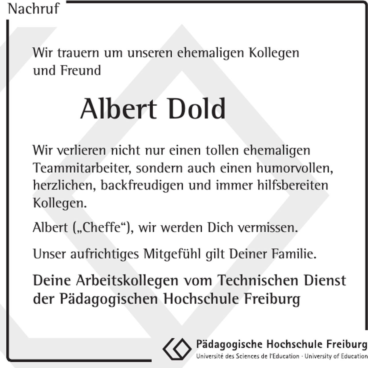 <p>Nachruf<br />Wir trauern um unseren ehemaligen Kollegen<br />und Freund</p><p>Albert Dold<br />Wir verlieren nicht nur einen tollen ehemaligen<br />Teammitarbeiter, sondern auch einen humorvollen,<br />herzlichen, backfreudigen und immer hilfsbereiten<br />Kollegen.<br />Albert („Cheffe“), wir werden Dich vermissen.<br />Unser aufrichtiges Mitgefühl gilt Deiner Familie.</p><p>Deine Arbeitskollegen vom Technischen Dienst<br />der Pädagogischen Hochschule Freiburg</p>