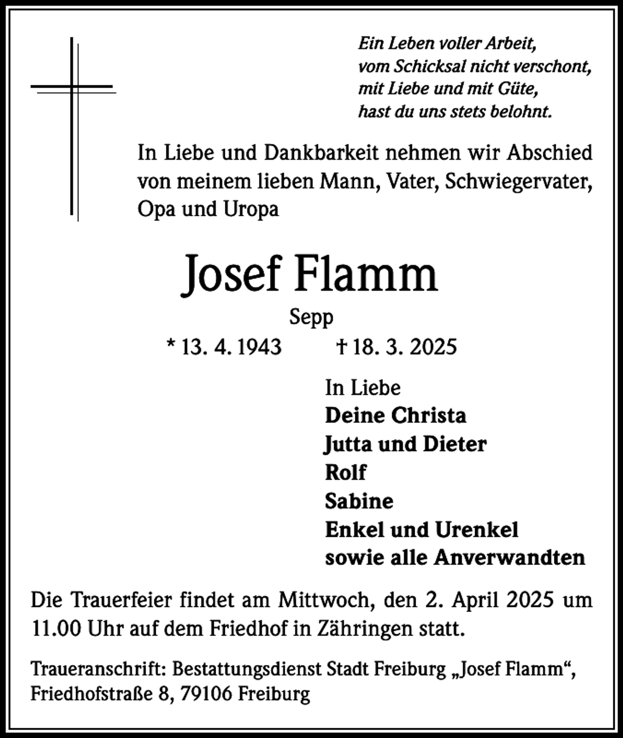 <p>Ein Leben voller Arbeit,<br />vom Schicksal nicht verschont,<br />mit Liebe und mit Güte,<br />hast du uns stets belohnt.</p><p>In Liebe und Dankbarkeit nehmen wir Abschied<br />von meinem lieben Mann, Vater, Schwiegervater,<br />Opa und Uropa</p><p>Josef Flamm<br />Sepp</p><p>* 13. 4. 1943</p><p>† 18. 3. 2025<br />In Liebe<br />Deine Christa<br />Jutta und Dieter<br />Rolf<br />Sabine<br />Enkel und Urenkel<br />sowie alle Anverwandten</p><p>Die Trauerfeier findet am Mittwoch, den 2. April 2025 um<br />11.00 Uhr auf dem Friedhof in Zähringen statt.<br />Traueranschrift: Bestattungsdienst Stadt Freiburg „Josef Flamm“,<br />Friedhofstraße 8, 79106 Freiburg</p>