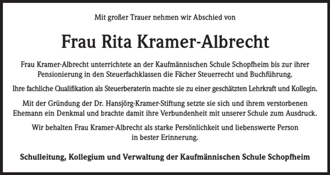 <p>Mit großer Trauer nehmen wir Abschied von</p><p>Frau Rita Kramer-Albrecht<br />Frau Kramer-Albrecht unterrichtete an der Kaufmännischen Schule Schopfheim bis zur ihrer<br />Pensionierung in den Steuerfachklassen die Fächer Steuerrecht und Buchführung.<br />Ihre fachliche Qualifikation als Steuerberaterin machte sie zu einer geschätzten Lehrkraft und Kollegin.<br />Mit der Gründung der Dr. Hansjörg-Kramer-Stiftung setzte sie sich und ihrem verstorbenen<br />Ehemann ein Denkmal und brachte damit ihre Verbundenheit mit unserer Schule zum Ausdruck.<br />Wir behalten Frau Kramer-Albrecht als starke Persönlichkeit und liebenswerte Person<br />in bester Erinnerung.</p><p>Schulleitung, Kollegium und Verwaltung der Kaufmännischen Schule Schopfheim</p>