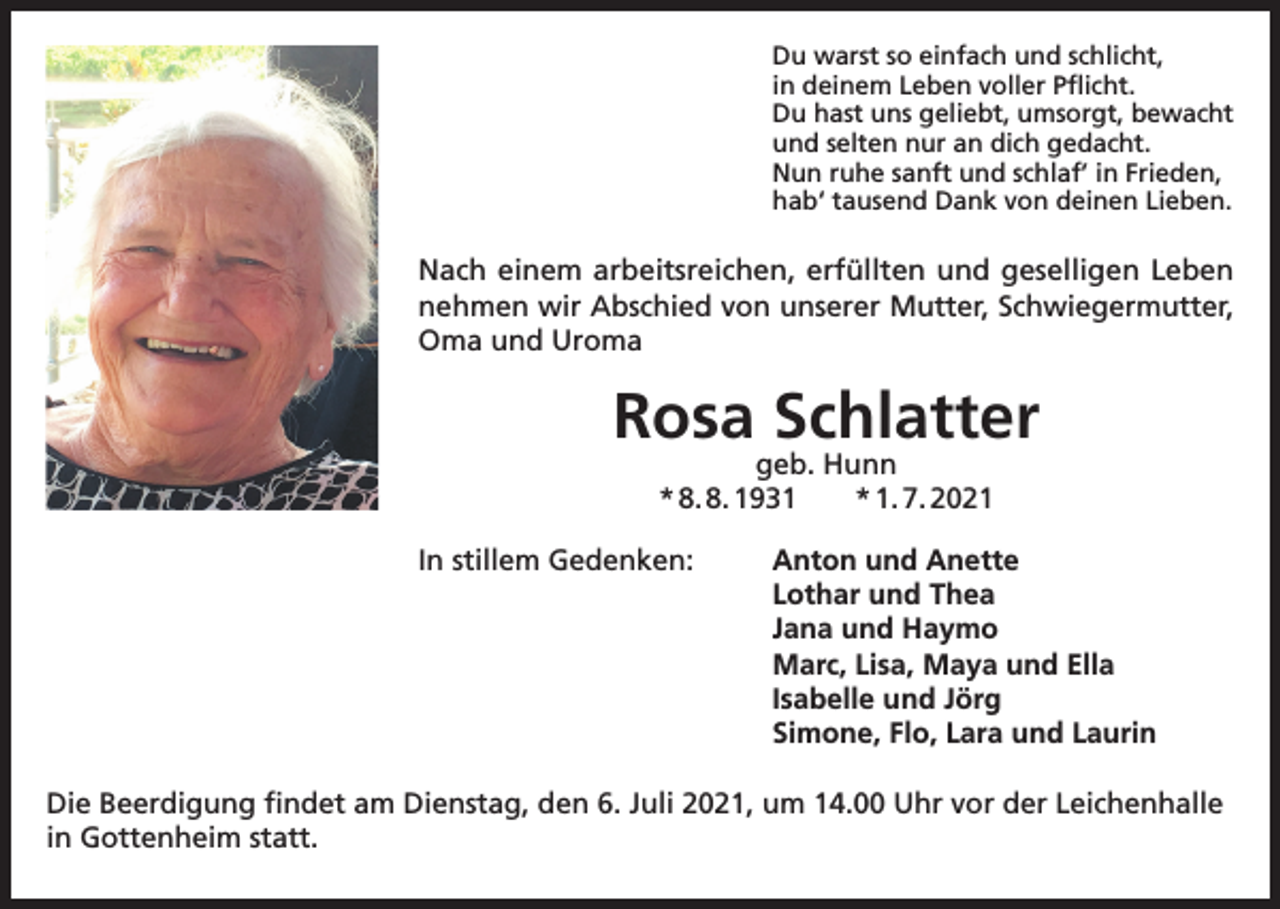 <p>Du warst so einfach und schlicht,<br />in deinem Leben voller Pflicht.<br />Du hast uns geliebt, umsorgt, bewacht<br />und selten nur an dich gedacht.<br />Nun ruhe sanft und schlaf’ in Frieden,<br />hab‘ tausend Dank von deinen Lieben.</p><p>Nach einem arbeitsreichen, erfüllten und geselligen Leben<br />nehmen wir Abschied von unserer Mutter, Schwiegermutter,<br />Oma und Uroma</p><p>Rosa Schlatter<br />geb. Hunn<br />* 8. 8. 1931 * 1. 7. 2021</p><p>In stillem Gedenken: Anton und Anette<br />Lothar und Thea<br />Jana und Haymo<br />Marc, Lisa, Maya und Ella<br />Isabelle und Jörg<br />Simone, Flo, Lara und Laurin<br />Die Beerdigung findet am Dienstag, den 6. Juli 2021, um 14.00 Uhr vor der Leichenhalle<br />in Gottenheim statt.</p>