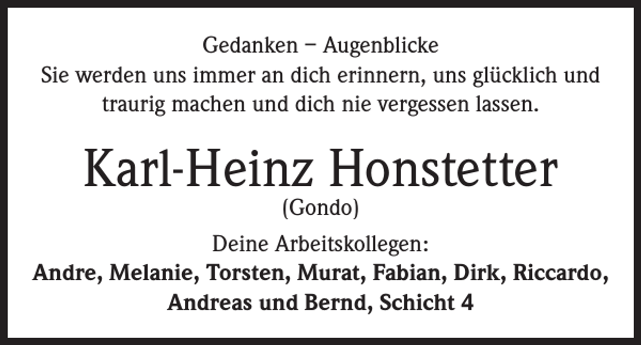 <p>Gedanken – Augenblicke<br />Sie werden uns immer an dich erinnern, uns glücklich und<br />traurig machen und dich nie vergessen lassen.</p><p>Karl-Heinz Honstetter</p><p>(Gondo)<br />Deine Arbeitskollegen:<br />Andre, Melanie, Torsten, Murat, Fabian, Dirk, Riccardo,<br />Andreas und Bernd, Schicht 4</p>