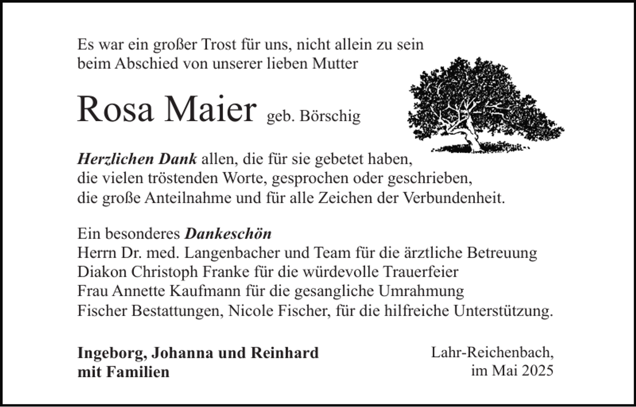 <p>Es war ein großer Trost für uns, nicht allein zu sein<br />beim Abschied von unserer lieben Mutter</p><p>Rosa Maier geb. Börschig<br />Herzlichen Dank allen, die für sie gebetet haben,<br />die vielen tröstenden Worte, gesprochen oder geschrieben,<br />die große Anteilnahme und für alle Zeichen der Verbundenheit.<br />Ein besonderes Dankeschön<br />Herrn Dr. med. Langenbacher und Team für die ärztliche Betreuung<br />Diakon Christoph Franke für die würdevolle Trauerfeier<br />Frau Annette Kaufmann für die gesangliche Umrahmung<br />Fischer Bestattungen, Nicole Fischer, für die hilfreiche Unterstützung.<br />Ingeborg, Johanna und Reinhard<br />mit Familien</p><p>Lahr-Reichenbach,<br />im Mai 2025</p>