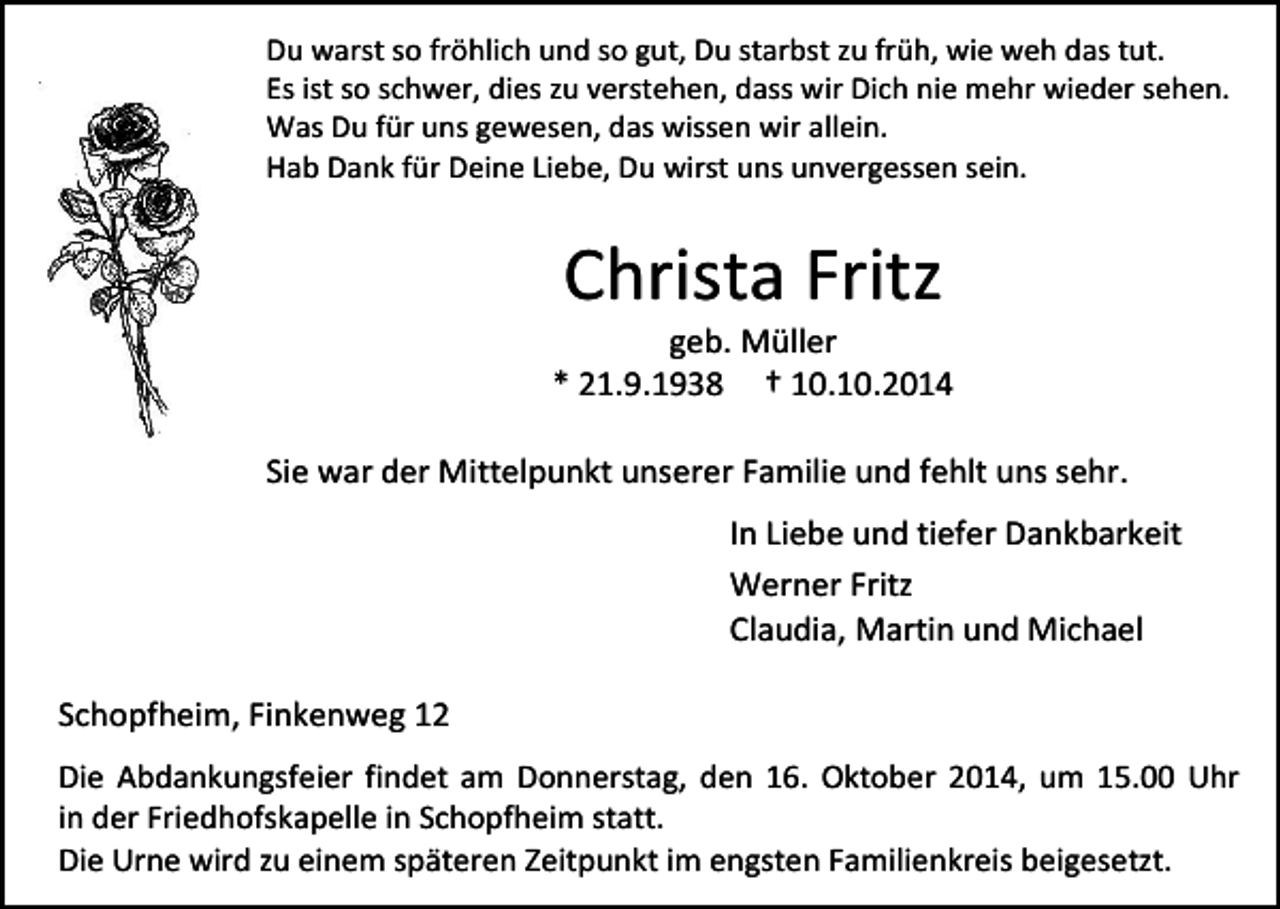 <p>Du warst so fröhlich und so gut, Du starbst zu früh, wie weh das tut.<br />Es ist so schwer, dies zu verstehen, dass wir Dich nie mehr wieder sehen.<br />Was Du für uns gewesen, das wissen wir allein.<br />Hab Dank für Deine Liebe, Du wirst uns unvergessen sein.</p><p>Christa Fritz</p><p>geb. Müller<br />* 21.9.1938 † 10.10.2014<br />Sie war der Mittelpunkt unserer Familie und fehlt uns sehr.<br />In Liebe und tiefer Dankbarkeit<br />Werner Fritz<br />Claudia, Martin und Michael<br />Schopfheim, Finkenweg 12<br />Die Abdankungsfeier findet am Donnerstag, den 16. Oktober 2014, um 15.00 Uhr<br />in der Friedhofskapelle in Schopfheim statt.<br />Die Urne wird zu einem späteren Zeitpunkt im engsten Familienkreis beigesetzt.</p>