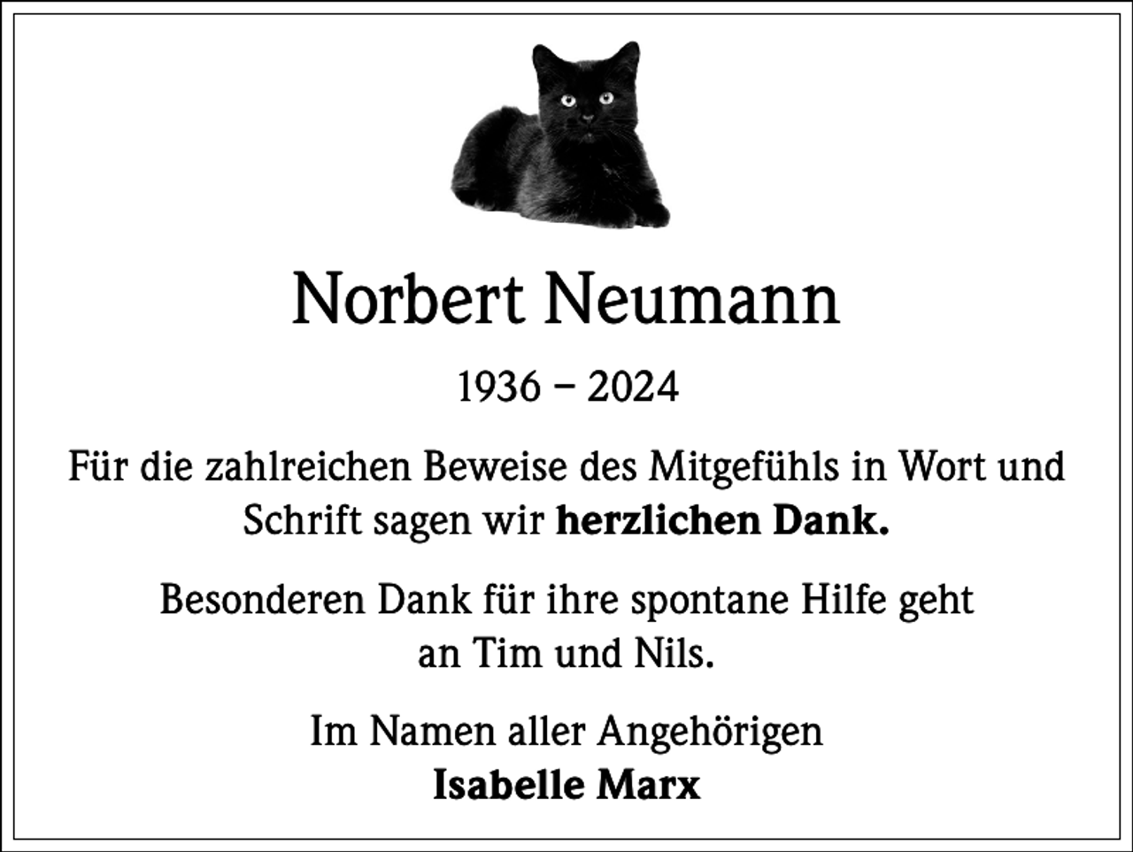 <p>Norbert Neumann<br />1936 – 2024<br />Für die zahlreichen Beweise des Mitgefühls in Wort und<br />Schrift sagen wir herzlichen Dank.<br />Besonderen Dank für ihre spontane Hilfe geht<br />an Tim und Nils.<br />Im Namen aller Angehörigen<br />Isabelle Marx</p>