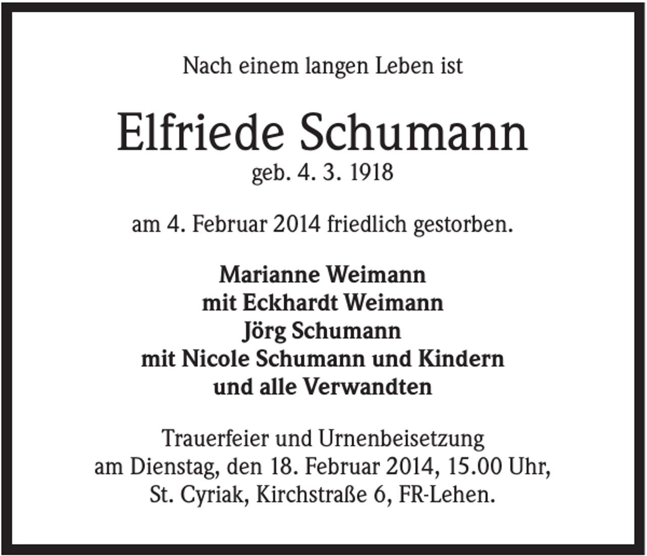 <p>Nach einem langen Leben ist</p><p>Elfriede Schumann<br />geb. 4. 3. 1918<br />am 4. Februar 2014 friedlich gestorben.<br />Marianne Weimann<br />mit Eckhardt Weimann<br />Jörg Schumann<br />mit Nicole Schumann und Kindern<br />und alle Verwandten<br />Trauerfeier und Urnenbeisetzung<br />am Dienstag, den 18. Februar 2014, 15.00 Uhr,<br />St. Cyriak, Kirchstraße 6, FR-Lehen.</p>