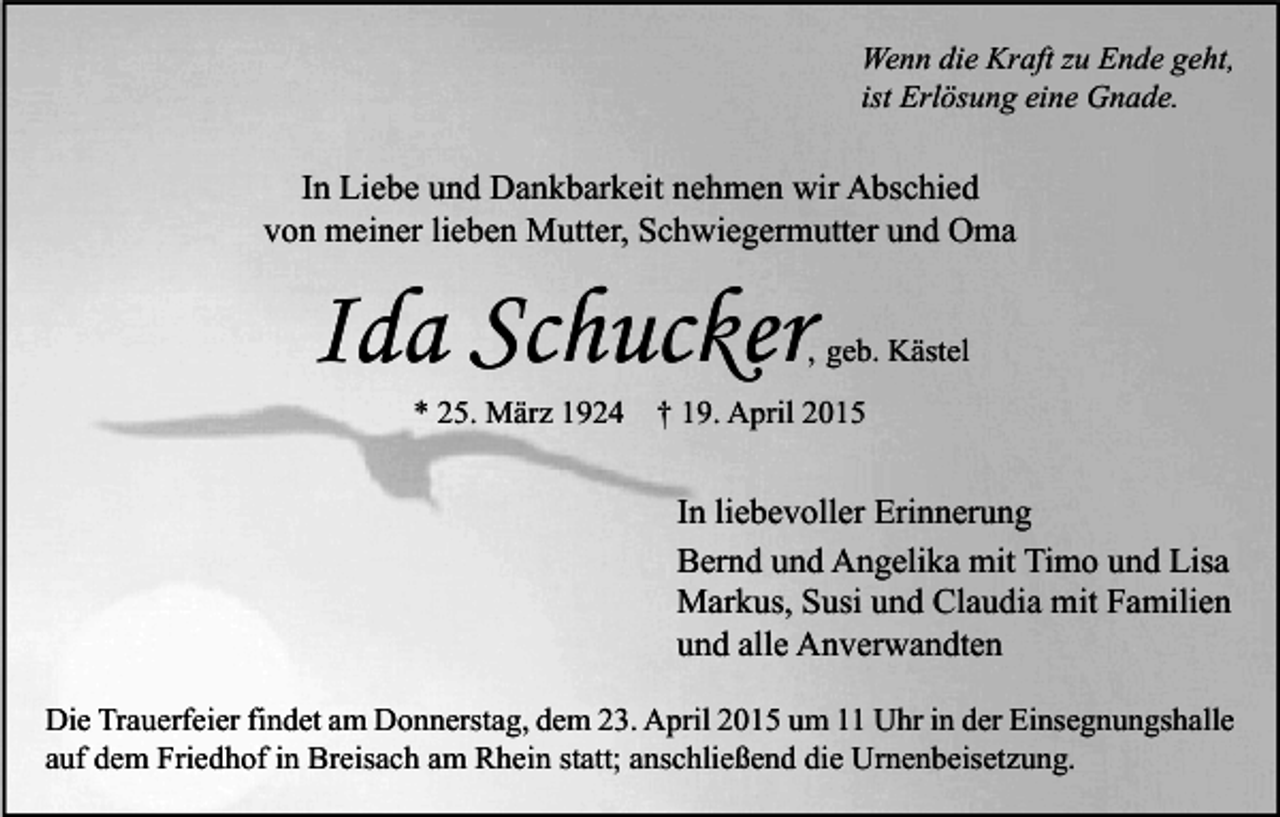 <p>Wenn die Kraft zu Ende geht,<br />ist Erlösung eine Gnade.</p><p>In Liebe und Dankbarkeit nehmen wir Abschied<br />von meiner lieben Mutter, Schwiegermutter und Oma</p><p>Ida Schucker</p><p>, geb. Kästel</p><p>* 25. März 1924 † 19. April 2015</p><p>In liebevoller Erinnerung<br />Bernd und Angelika mit Timo und Lisa<br />Markus, Susi und Claudia mit Familien<br />und alle Anverwandten<br />Die Trauerfeier findet am Donnerstag, dem 23. April 2015 um 11 Uhr in der Einsegnungshalle<br />auf dem Friedhof in Breisach am Rhein statt; anschließend die Urnenbeisetzung.</p>