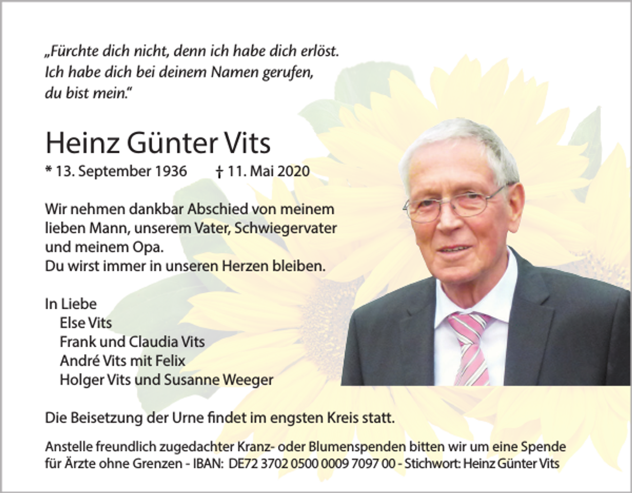 <p>„Fürchte dich nicht, denn ich habe dich erlöst.<br />Ich habe dich bei deinem Namen gerufen,<br />du bist mein.“</p><p>Heinz Günter Vits<br />* 13. September 1936</p><p>11. Mai 2020</p><p>Wir nehmen dankbar Abschied von meinem<br />lieben Mann, unserem Vater, Schwiegervater<br />und meinem Opa.<br />Du wirst immer in unseren Herzen bleiben.<br />In Liebe<br />Else Vits<br />Frank und Claudia Vits<br />André Vits mit Felix<br />Holger Vits und Susanne Weeger<br />Die Beisetzung der Urne findet im engsten Kreis statt.<br />Anstelle freundlich zugedachter Kranz- oder Blumenspenden bitten wir um eine Spende<br />für Ärzte ohne Grenzen - IBAN: DE72 3702 0509 7097 00 - Stichwort: Heinz Günter Vits</p>