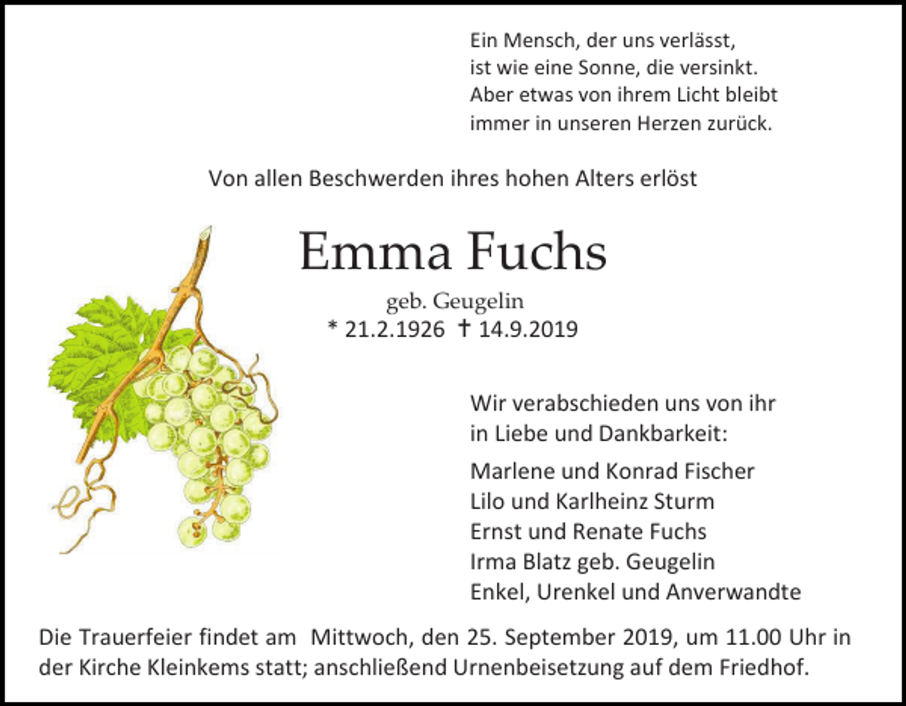 <p>Ein Mensch, der uns verlässt,<br />ist wie eine Sonne, die versinkt.<br />Aber etwas von ihrem Licht bleibt<br />immer in unseren Herzen zurück.</p><p>Von allen Beschwerden ihres hohen Alters erlöst</p><p>Emma Fuchs<br />geb. Geugelin</p><p>* 21.2.1926  14.9.2019<br />Wir verabschieden uns von ihr<br />in Liebe und Dankbarkeit:<br />Marlene und Konrad Fischer<br />Lilo und Karlheinz Sturm<br />Ernst und Renate Fuchs<br />Irma Blatz geb. Geugelin<br />Enkel, Urenkel und Anverwandte<br />Die Trauerfeier findet am Mittwoch, den 25. September 2019, um 11.00 Uhr in<br />der Kirche Kleinkems statt; anschließend Urnenbeisetzung auf dem Friedhof.</p>