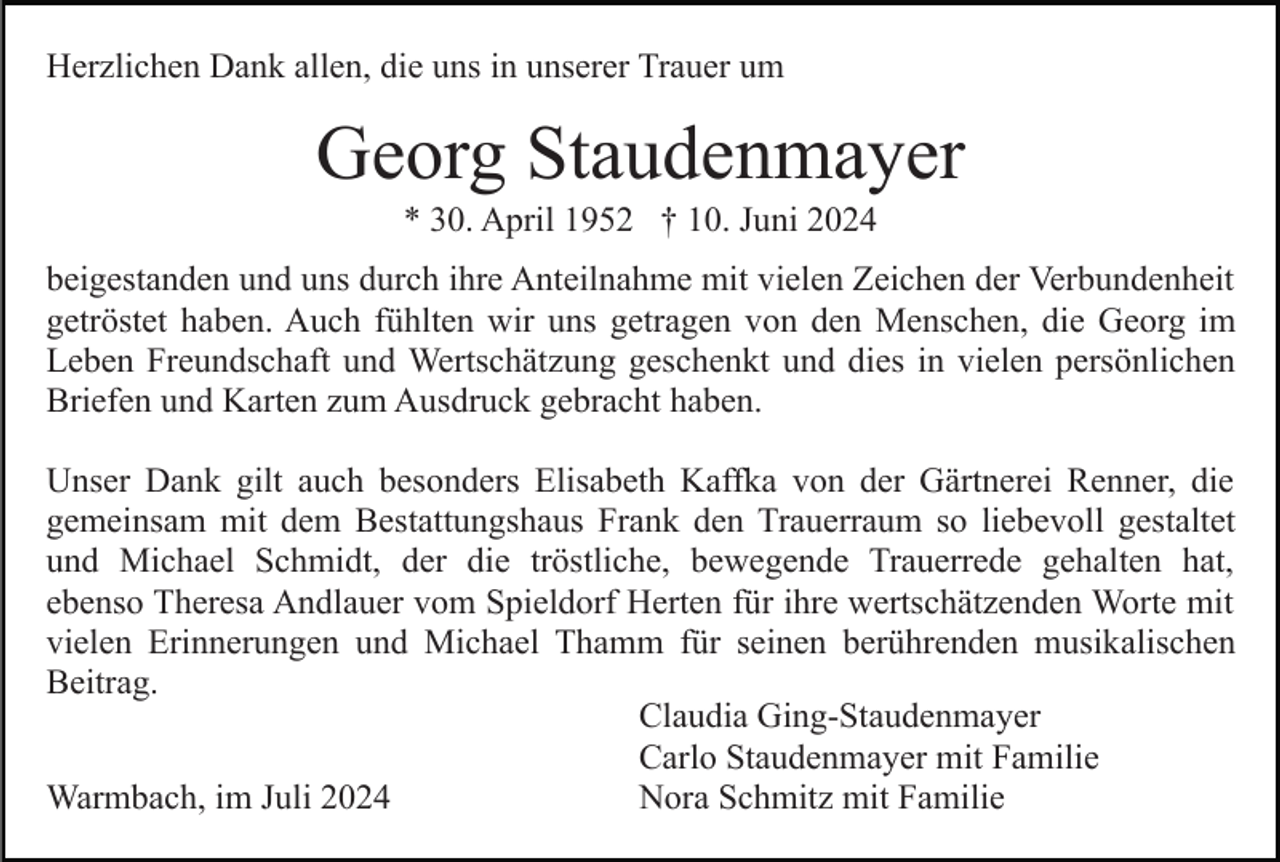 <p>Herzlichen Dank allen, die uns in unserer Trauer um</p><p>Georg Staudenmayer<br />* 30. April 1952 † 10. Juni 2024<br />beigestanden und uns durch ihre Anteilnahme mit vielen Zeichen der Verbundenheit<br />getröstet haben. Auch fühlten wir uns getragen von den Menschen, die Georg im<br />Leben Freundschaft und Wertschätzung geschenkt und dies in vielen persönlichen<br />Briefen und Karten zum Ausdruck gebracht haben.<br />Unser Dank gilt auch besonders Elisabeth Kaffka von der Gärtnerei Renner, die<br />gemeinsam mit dem Bestattungshaus Frank den Trauerraum so liebevoll gestaltet<br />und Michael Schmidt, der die tröstliche, bewegende Trauerrede gehalten hat,<br />ebenso Theresa Andlauer vom Spieldorf Herten für ihre wertschätzenden Worte mit<br />vielen Erinnerungen und Michael Thamm für seinen berührenden musikalischen<br />Beitrag.<br />Claudia Ging-Staudenmayer<br />Carlo Staudenmayer mit Familie<br />Nora Schmitz mit Familie<br />Warmbach, im Juli 2024</p>