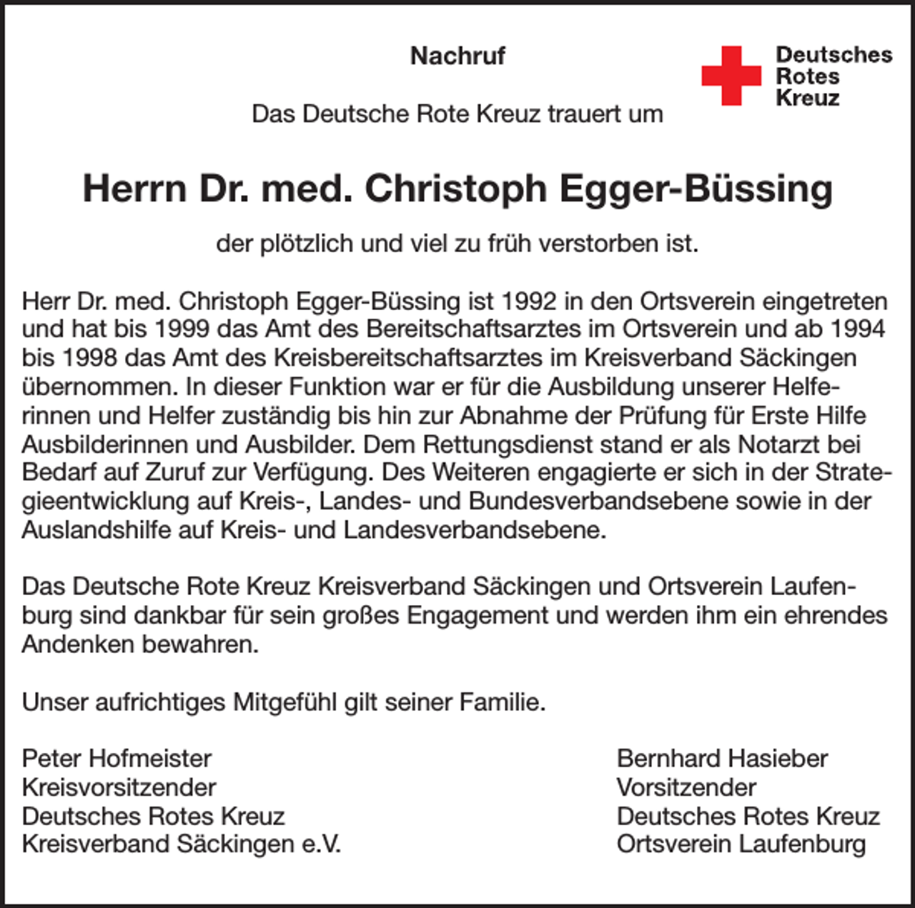 <p>Nachruf<br />Das Deutsche Rote Kreuz trauert um</p><p>Herrn Dr. med. Christoph Egger-Büssing<br />der plötzlich und viel zu früh verstorben ist.<br />Herr Dr. med. Christoph Egger-Büssing ist 1992 in den Ortsverein eingetreten<br />und hat bis 1999 das Amt des Bereitschaftsarztes im Ortsverein und ab 1994<br />bis 1998 das Amt des Kreisbereitschaftsarztes im Kreisverband Säckingen<br />übernommen. In dieser Funktion war er für die Ausbildung unserer Helferinnen und Helfer zuständig bis hin zur Abnahme der Prüfung für Erste Hilfe<br />Ausbilderinnen und Ausbilder. Dem Rettungsdienst stand er als Notarzt bei<br />Bedarf auf Zuruf zur Verfügung. Des Weiteren engagierte er sich in der Strategieentwicklung auf Kreis-, Landes- und Bundesverbandsebene sowie in der<br />Auslandshilfe auf Kreis- und Landesverbandsebene.<br />Das Deutsche Rote Kreuz Kreisverband Säckingen und Ortsverein Laufenburg sind dankbar für sein großes Engagement und werden ihm ein ehrendes<br />Andenken bewahren.<br />Unser aufrichtiges Mitgefühl gilt seiner Familie.</p><p>Peter Hofmeister<br />Bernhard Hasieber<br />Kreisvorsitzender Vorsitzender<br />Deutsches Rotes Kreuz<br />Deutsches Rotes Kreuz<br />Kreisverband Säckingen e.V.<br />Ortsverein Laufenburg</p>