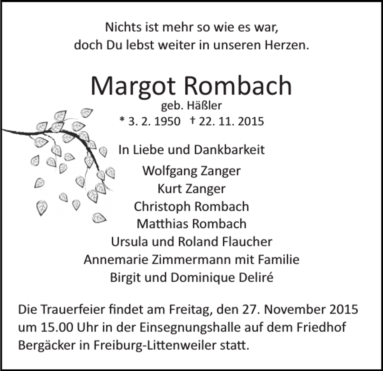 <p>Nichts ist mehr so wie es war,<br />doch Du lebst weiter in unseren Herzen.</p><p>Margot Rombach<br />geb. Häßler<br />* 3. 2. 1950 † 22. 11. 2015</p><p>In Liebe und Dankbarkeit<br />Wolfgang Zanger<br />Kurt Zanger<br />Christoph Rombach<br />Ma�hias Rombach<br />Ursula und Roland Flaucher<br />Annemarie Zimmermann mit Familie<br />Birgit und Dominique Deliré<br />Die Trauerfeier ﬁndet am Freitag, den 27. November 2015<br />um 15.00 Uhr in der Einsegnungshalle auf dem Friedhof<br />Bergäcker in Freiburg­Li�enweiler sta�.</p>