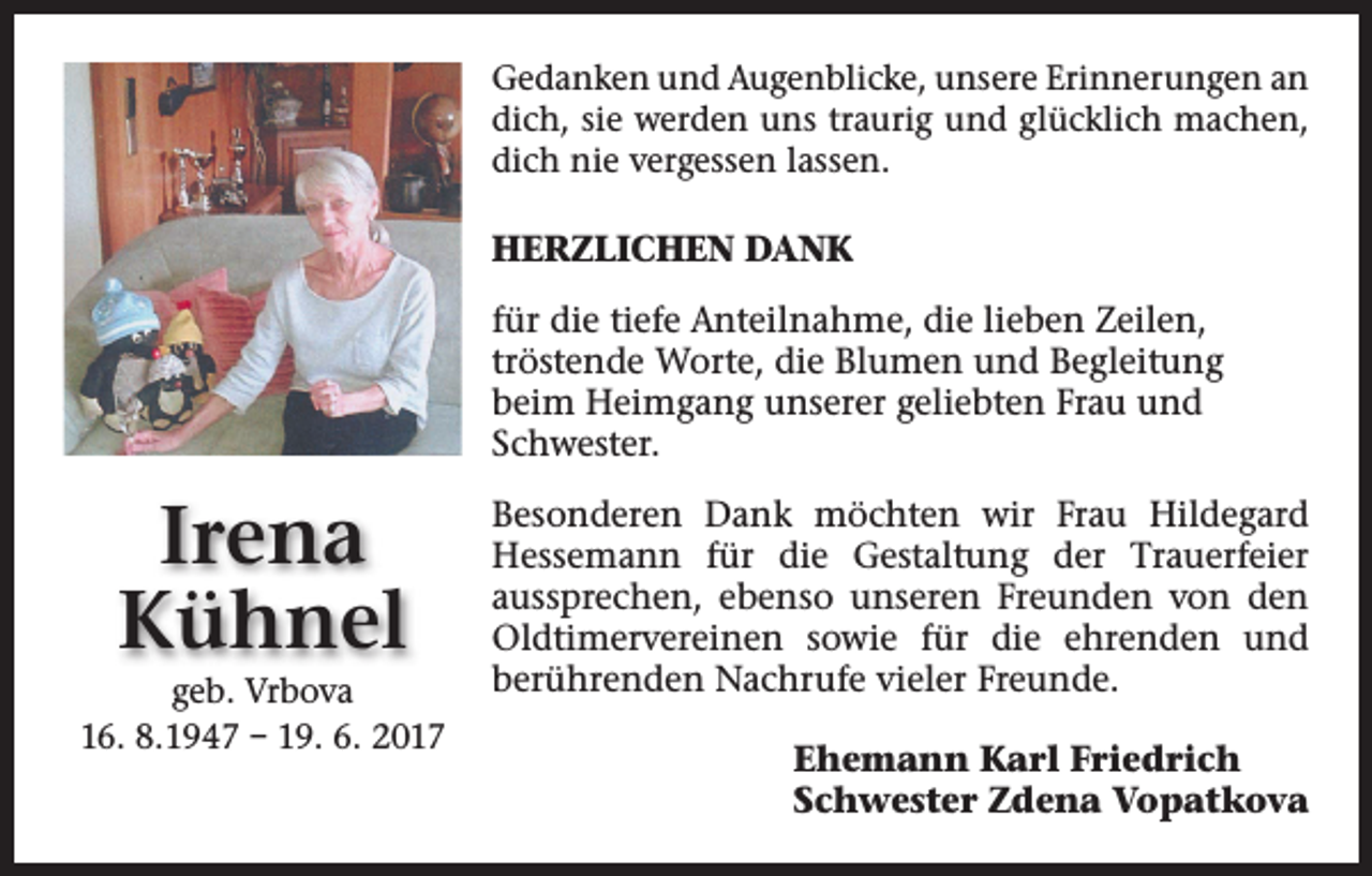 <p>Gedanken und Augenblicke, unsere Erinnerungen an<br />dich, sie werden uns traurig und glücklich machen,<br />dich nie vergessen lassen.</p><p>HERZLICHEN DANK<br />für die tiefe Anteilnahme, die lieben Zeilen,<br />tröstende Worte, die Blumen und Begleitung<br />beim Heimgang unserer geliebten Frau und<br />Schwester.</p><p>Irena<br />Kühnel<br />geb. Vrbova<br />16. 8.1947 – 19. 6. 2017</p><p>Besonderen Dank möchten wir Frau Hildegard<br />Hessemann für die Gestaltung der Trauerfeier<br />aussprechen, ebenso unseren Freunden von den<br />Oldtimervereinen sowie für die ehrenden und<br />berührenden Nachrufe vieler Freunde.<br />Ehemann Karl Friedrich<br />Schwester Zdena Vopatkova</p>