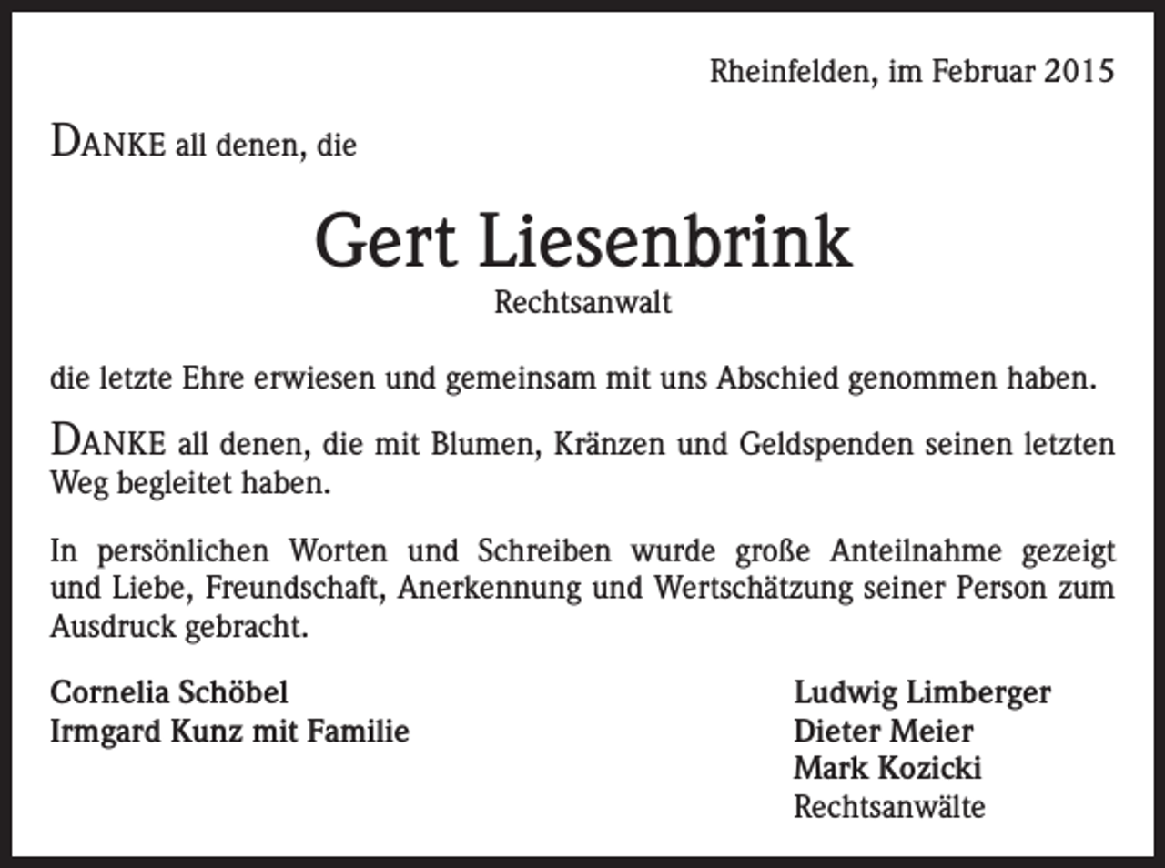 <p>Rheinfelden, im Februar 2015</p><p>DANKE all denen, die</p><p>Gert Liesenbrink<br />Rechtsanwalt</p><p>die letzte Ehre erwiesen und gemeinsam mit uns Abschied genommen haben.</p><p>DANKE all denen, die mit Blumen, Kränzen und Geldspenden seinen letzten<br />Weg begleitet haben.</p><p>In persönlichen Worten und Schreiben wurde große Anteilnahme gezeigt<br />und Liebe, Freundschaft, Anerkennung und Wertschätzung seiner Person zum<br />Ausdruck gebracht.<br />Cornelia Schöbel<br />Ludwig Limberger<br />Irmgard Kunz mit Familie<br />Dieter Meier</p><p>Mark Kozicki<br />Rechtsanwälte</p>