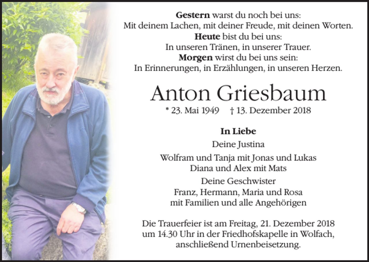 <p>Gestern warst du noch bei uns:<br />Mit deinem Lachen, mit deiner Freude, mit deinen Worten.<br />Heute bist du bei uns:<br />In unseren Tränen, in unserer Trauer.<br />Morgen wirst du bei uns sein:<br />In Erinnerungen, in Erzählungen, in unseren Herzen.</p><p>Anton Griesbaum<br />* 23. Mai 1949</p><p>† 13. Dezember 2018</p><p>In Liebe<br />Deine Justina<br />Wolfram und Tanja mit Jonas und Lukas<br />Diana und Alex mit Mats<br />Deine Geschwister<br />Franz, Hermann, Maria und Rosa<br />mit Familien und alle Angehörigen<br />Die Trauerfeier ist am Freitag, 21. Dezember 2018<br />um 14.30 Uhr in der Friedhofskapelle in Wolfach,<br />anschließend Urnenbeisetzung.</p>