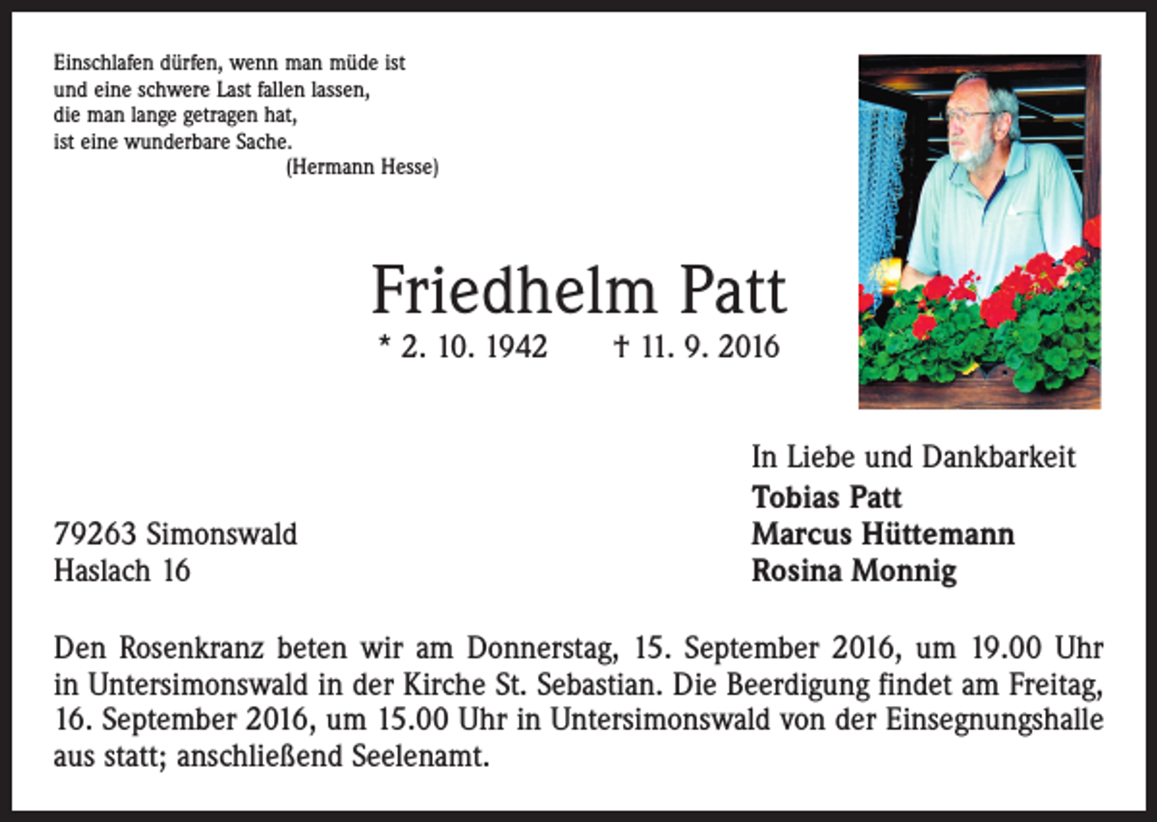 <p>Einschlafen dürfen, wenn man müde ist<br />und eine schwere Last fallen lassen,<br />die man lange getragen hat,<br />ist eine wunderbare Sache.<br />(Hermann Hesse)</p><p>Friedhelm Patt<br />* 2. 10. 1942 † 11. 9. 2016</p><p>79263 Simonswald<br />Haslach 16</p><p>In Liebe und Dankbarkeit<br />Tobias Patt<br />Marcus Hüttemann<br />Rosina Monnig</p><p>Den Rosenkranz beten wir am Donnerstag, 15. September 2016, um 19.00 Uhr<br />in Untersimonswald in der Kirche St. Sebastian. Die Beerdigung findet am Freitag,<br />16. September 2016, um 15.00 Uhr in Untersimonswald von der Einsegnungshalle<br />aus statt; anschließend Seelenamt.</p>