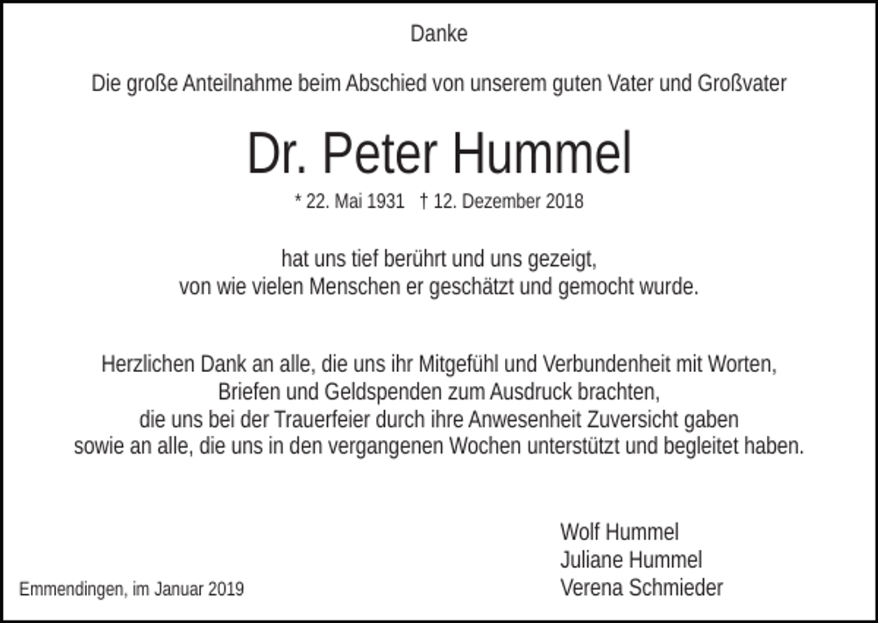 <p>Danke<br />Die große Anteilnahme beim Abschied von unserem guten Vater und Großvater</p><p>Dr. Peter Hummel<br />* 22. Mai 1931 † 12. Dezember 2018</p><p>hat uns tief berührt und uns gezeigt,<br />von wie vielen Menschen er geschätzt und gemocht wurde.<br />Herzlichen Dank an alle, die uns ihr Mitgefühl und Verbundenheit mit Worten,<br />Briefen und Geldspenden zum Ausdruck brachten,<br />die uns bei der Trauerfeier durch ihre Anwesenheit Zuversicht gaben<br />sowie an alle, die uns in den vergangenen Wochen unterstützt und begleitet haben.</p><p>Emmendingen, im Januar 2019</p><p>Wolf Hummel<br />Juliane Hummel<br />Verena Schmieder</p>