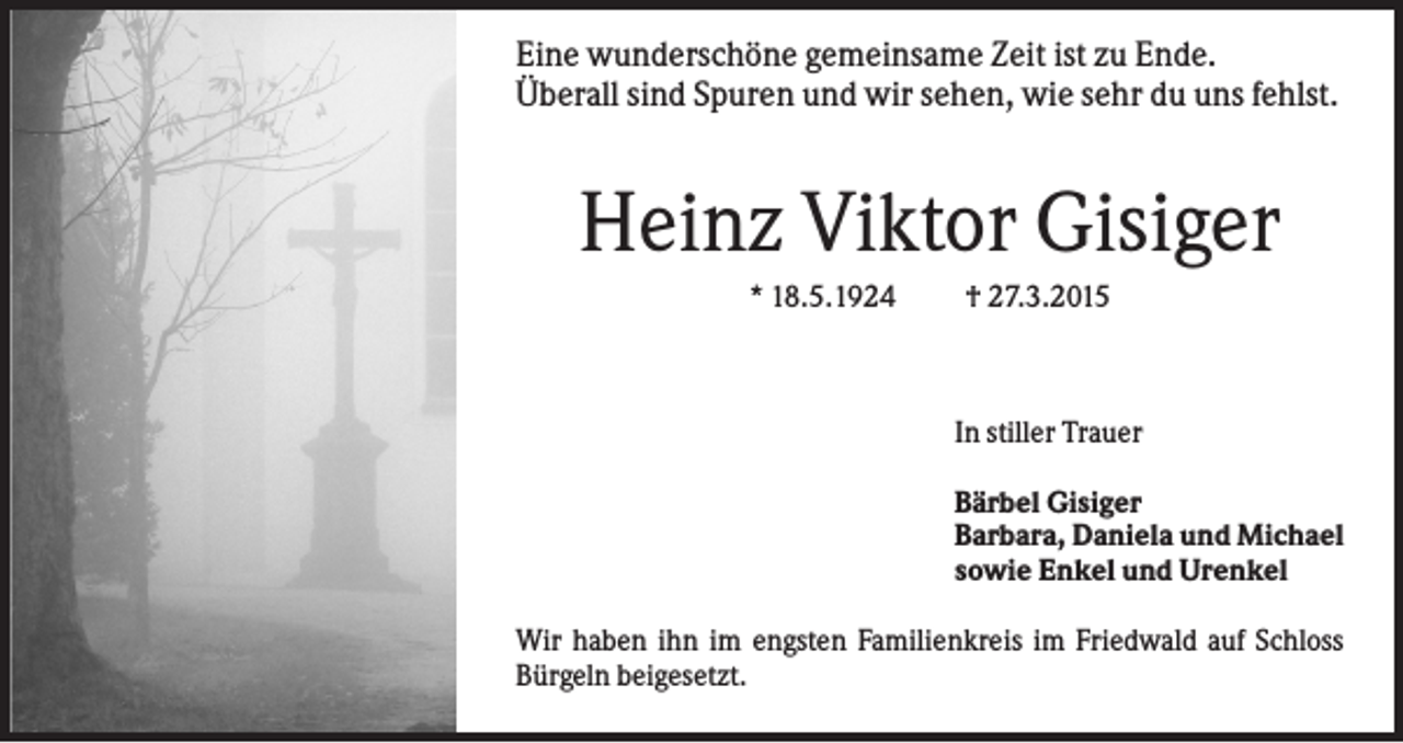 <p>Eine wunderschöne gemeinsame Zeit ist zu Ende.<br />Überall sind Spuren und wir sehen, wie sehr du uns fehlst.</p><p>Heinz Viktor Gisiger<br />* 18.5.1924</p><p>† 27.3.2015</p><p>In stiller Trauer<br />Bärbel Gisiger<br />Barbara, Daniela und Michael<br />sowie Enkel und Urenkel<br />Wir haben ihn im engsten Familienkreis im Friedwald auf Schloss<br />Bürgeln beigesetzt.</p>