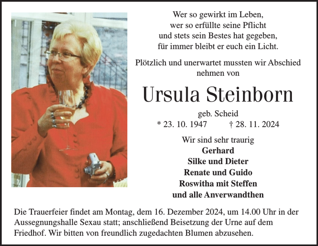 <p>Wer so gewirkt im Leben,<br />wer so erfüllte seine Pflicht<br />und stets sein Bestes hat gegeben,<br />für immer bleibt er euch ein Licht.<br />Plötzlich und unerwartet mussten wir Abschied<br />nehmen von</p><p>Ursula Steinborn<br />geb. Scheid<br />* 23. 10. 1947<br />† 28. 11. 2024<br />Wir sind sehr traurig<br />Gerhard<br />Silke und Dieter<br />Renate und Guido<br />Roswitha mit Steffen<br />und alle Anverwandthen<br />Die Trauerfeier findet am Montag, dem 16. Dezember 2024, um 14.00 Uhr in der<br />Aussegnungshalle Sexau statt; anschließend Beisetzung der Urne auf dem<br />Friedhof. Wir bitten von freundlich zugedachten Blumen abzusehen.</p>